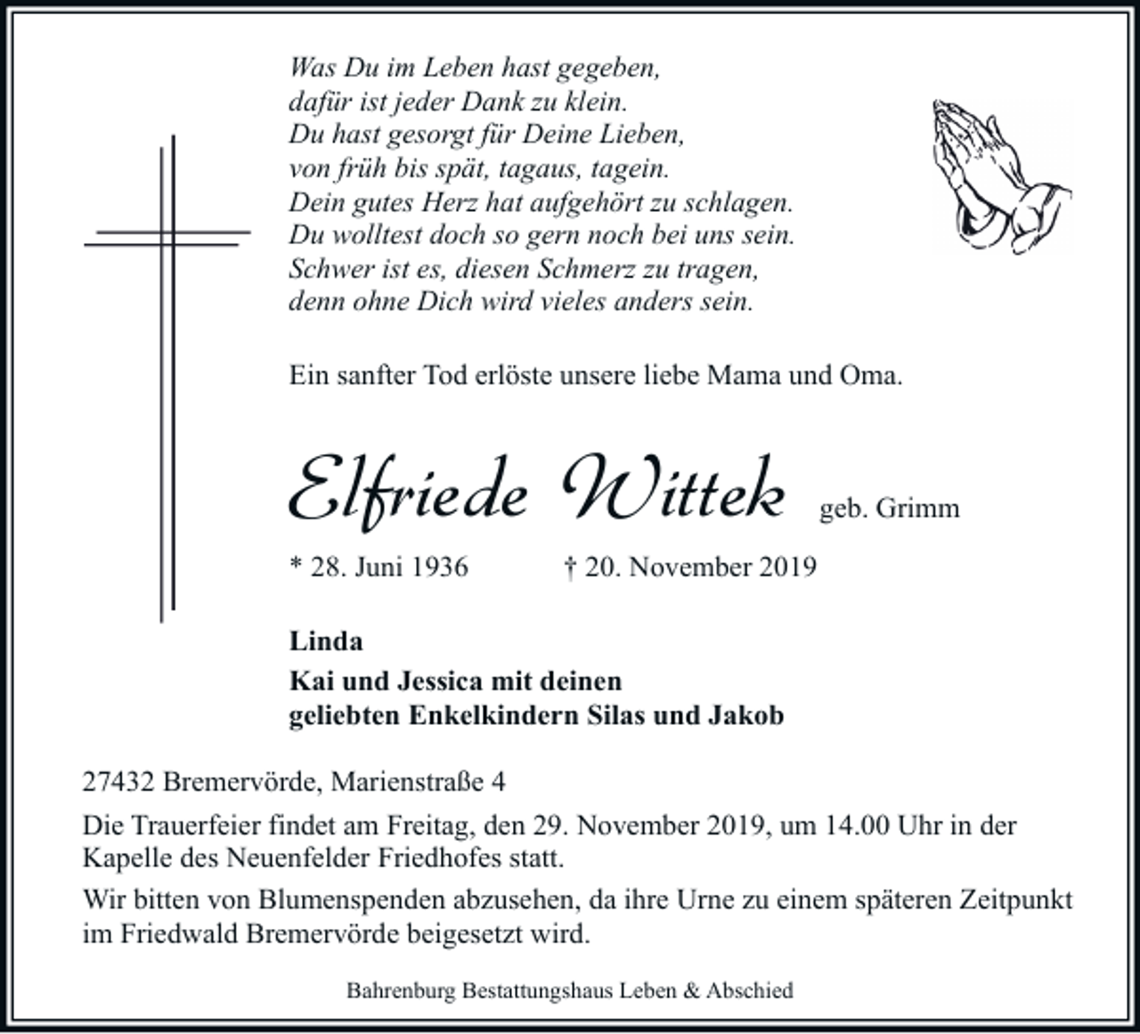 <p>Was Du im Leben hast gegeben,<br />dafür ist jeder Dank zu klein.<br />Du hast gesorgt für Deine Lieben,<br />von früh bis spät, tagaus, tagein.<br />Dein gutes Herz hat aufgehört zu schlagen.<br />Du wolltest doch so gern noch bei uns sein.<br />Schwer ist es, diesen Schmerz zu tragen,<br />denn ohne Dich wird vieles anders sein.<br />Ein sanfter Tod erlöste unsere liebe Mama und Oma.</p><p>Elfriede Wittek<br />* 28. Juni 1936</p><p>geb. Grimm</p><p>† 20. November 2019</p><p>Linda<br />Kai und Jessica mit deinen<br />geliebten Enkelkindern Silas und Jakob<br />27432 Bremervörde, Marienstraße 4<br />Die Trauerfeier findet am Freitag, den 29. November 2019, um 14.00 Uhr in der<br />Kapelle des Neuenfelder Friedhofes statt.<br />Wir bitten von Blumenspenden abzusehen, da ihre Urne zu einem späteren Zeitpunkt<br />im Friedwald Bremervörde beigesetzt wird.<br />Bahrenburg Bestattungshaus Leben &amp; Abschied</p>
