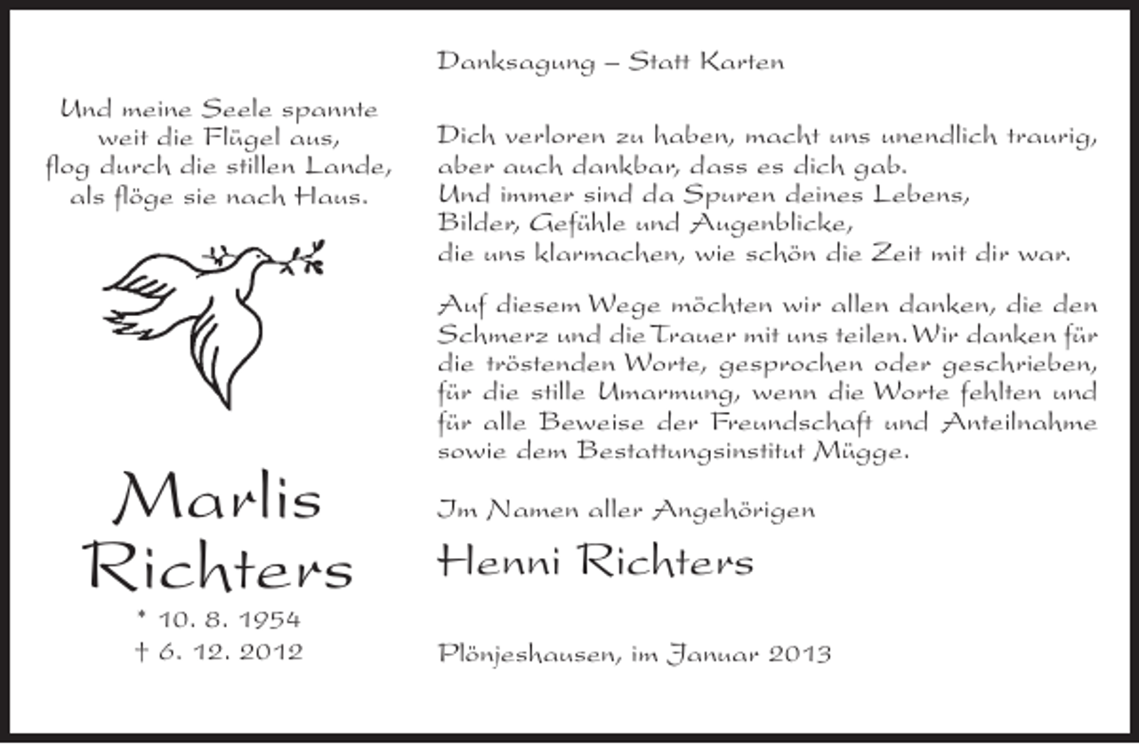 <p>Danksagung – Statt Karten<br />Und meine Seele spannte<br />weit die Flügel aus,<br />flog durch die stillen Lande,<br />als flöge sie nach Haus.</p><p>Marlis<br />Richters<br />* 10. 8. 1954<br />† 6. 12. 2012</p><p>Dich verloren zu haben, macht uns unendlich traurig,<br />aber auch dankbar, dass es dich gab.<br />Und immer sind da Spuren deines Lebens,<br />Bilder, Gefühle und Augenblicke,<br />die uns klarmachen, wie schön die Zeit mit dir war.<br />Auf diesem Wege möchten wir allen danken, die den<br />Schmerz und die Trauer mit uns teilen. Wir danken für<br />die tröstenden Worte, gesprochen oder geschrieben,<br />für die stille Umarmung, wenn die Worte fehlten und<br />für alle Beweise der Freundschaft und Anteilnahme<br />sowie dem Bestattungsinstitut Mügge.<br />Im Namen aller Angehörigen</p><p>Henni Richters<br />Plönjeshausen, im Januar 2013</p>