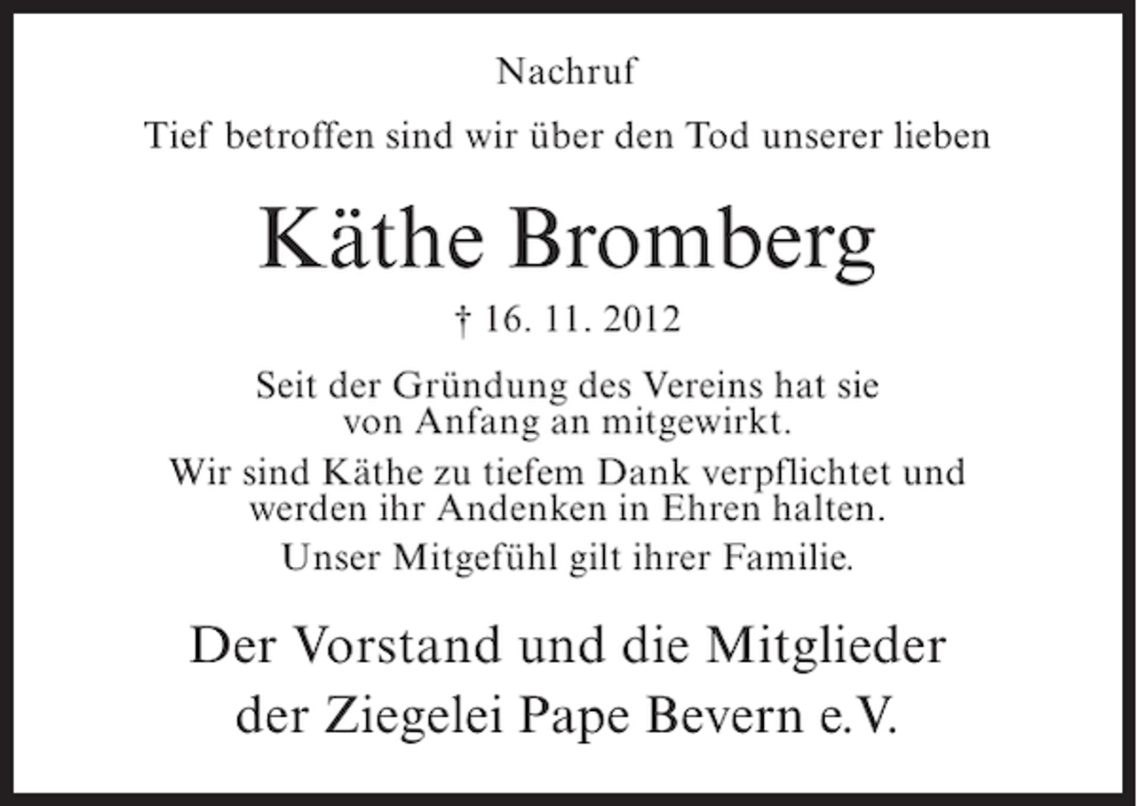 <p>Nachruf<br />Tief betroffen sind wir über den Tod unserer lieben</p><p>Käthe Bromberg<br />† 16. 11. 2012<br />Seit der Gründung des Vereins hat sie<br />von Anfang an mitgewirkt.<br />Wir sind Käthe zu tiefem Dank verpflichtet und<br />werden ihr Andenken in Ehren halten.<br />Unser Mitgefühl gilt ihrer Familie.</p><p>Der Vorstand und die Mitglieder<br />der Ziegelei Pape Bevern e.V.</p>
