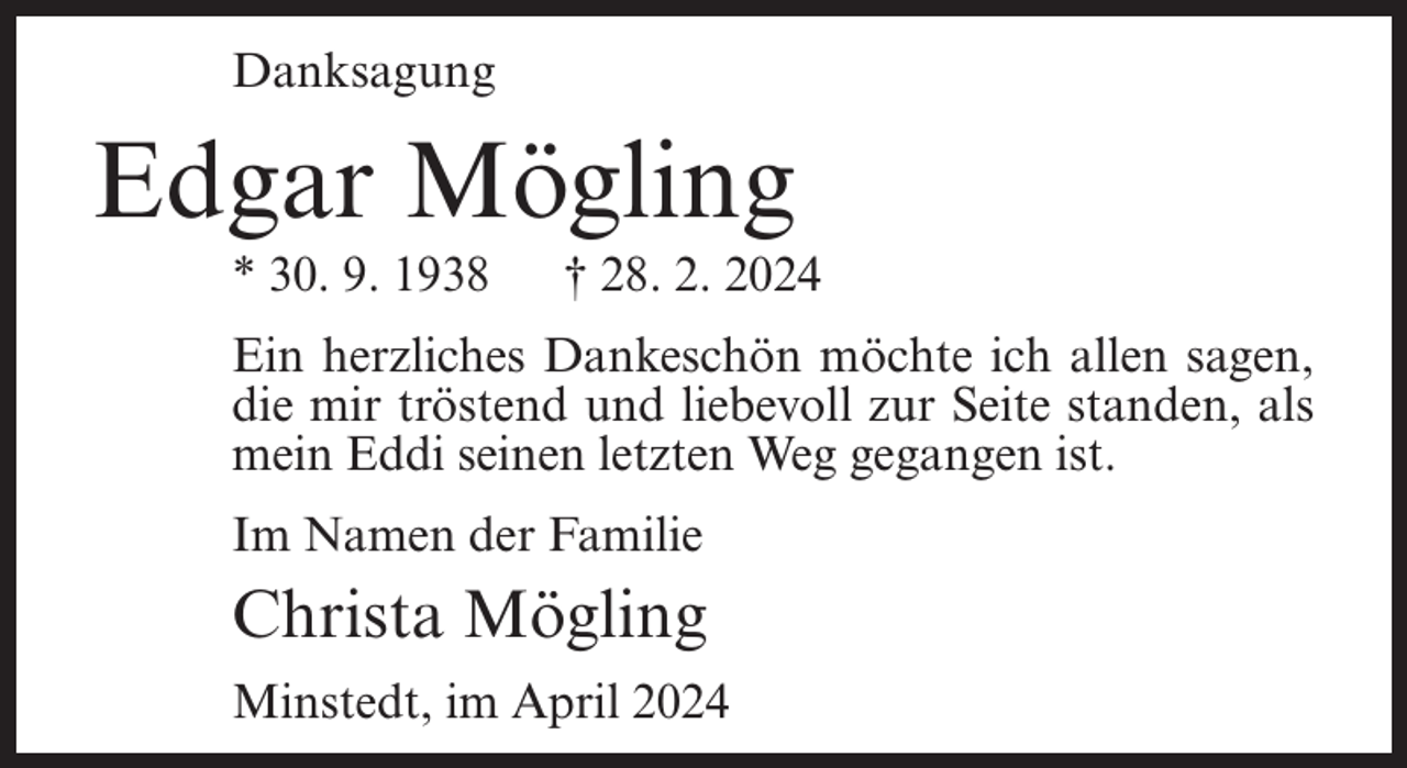 <p>Danksagung</p><p>Edgar Mögling<br />* 30. 9. 1938</p><p>† 28. 2. 2024</p><p>Ein herzliches Dankeschön möchte ich allen sagen,<br />die mir tröstend und liebevoll zur Seite standen, als<br />mein Eddi seinen letzten Weg gegangen ist.<br />Im Namen der Familie</p><p>Christa Mögling<br />Minstedt, im April 2024</p>