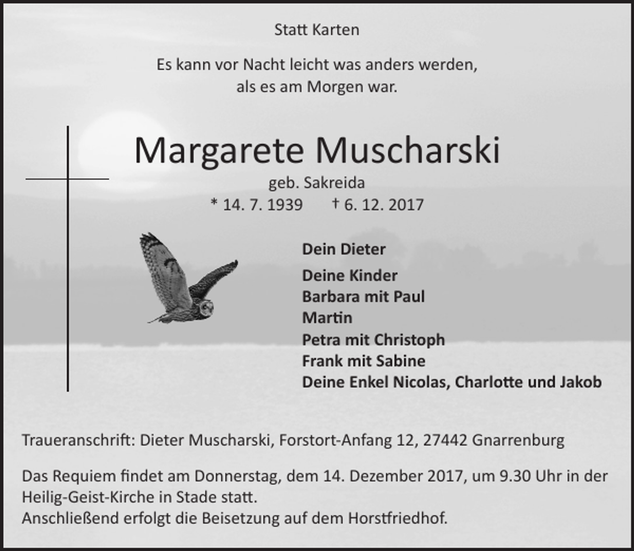 <p>Statt Karten<br />Es kann vor Nacht leicht was anders werden,<br />als es am Morgen war.</p><p>Margarete Muscharski<br />geb. Sakreida<br />* 14. 7. 1939<br />† 6. 12. 2017</p><p>Dein Dieter<br />Deine Kinder<br />Barbara mit Paul<br />Martin<br />Petra mit Christoph<br />Frank mit Sabine<br />Deine Enkel Nicolas, Charlotte und Jakob<br />Traueranschrift: Dieter Muscharski, Forstort-Anfang 12, 27442 Gnarrenburg<br />Das Requiem findet am Donnerstag, dem 14. Dezember 2017, um 9.30 Uhr in der<br />Heilig-Geist-Kirche in Stade statt.<br />Anschließend erfolgt die Beisetzung auf dem Horstfriedhof.</p>