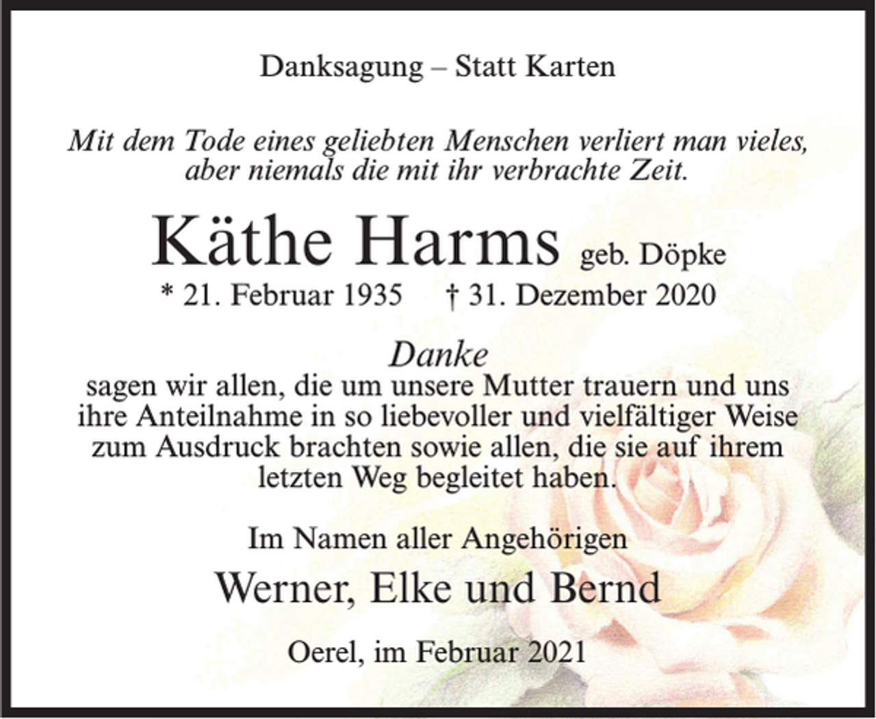 <p>Danksagung – Statt Karten<br />Mit dem Tode eines geliebten Menschen verliert man vieles,<br />aber niemals die mit ihr verbrachte Zeit.</p><p>Käthe Harms geb. Döpke<br />* 21. Februar 1935</p><p>† 31. Dezember 2020</p><p>Danke</p><p>sagen wir allen, die um unsere Mutter trauern und uns<br />ihre Anteilnahme in so liebevoller und vielfältiger Weise<br />zum Ausdruck brachten sowie allen, die sie auf ihrem<br />letzten Weg begleitet haben.<br />Im Namen aller Angehörigen</p><p>Werner, Elke und Bernd<br />Oerel, im Februar 2021</p>