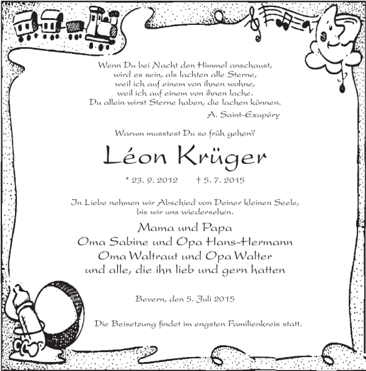 <p>Wenn Du bei Nacht den Himmel anschaust,<br />wird es sein, als lachten alle Sterne,<br />weil ich auf einem von ihnen wohne,<br />weil ich auf einem von ihnen lache.<br />Du allein wirst Sterne haben, die lachen können.<br />A. Saint-Exupéry<br />Warum musstest Du so früh gehen?</p><p>Léon Krüger<br />* 23. 9. 2012</p><p>† 5. 7. 2015</p><p>In Liebe nehmen wir Abschied von Deiner kleinen Seele,<br />bis wir uns wiedersehen.</p><p>Mama und Papa<br />Oma Sabine und Opa Hans-Hermann<br />Oma Waltraut und Opa Walter<br />und alle, die ihn lieb und gern hatten<br />Bevern, den 5. Juli 2015<br />Die Beisetzung findet im engsten Familienkreis statt.</p>
