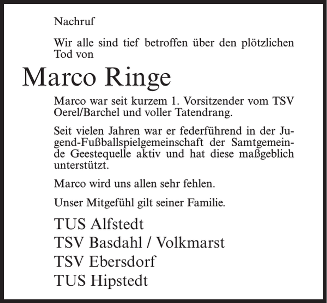 <p>Nachruf<br />Wir alle sind tief betroffen über den plötzlichen<br />Tod von</p><p>Marco Ringe<br />Marco war seit kurzem 1. Vorsitzender vom TSV<br />Oerel/Barchel und voller Tatendrang.<br />Seit vielen Jahren war er federführend in der Jugend-Fußballspielgemeinschaft der Samtgemeinde Geestequelle aktiv und hat diese maßgeblich<br />unterstützt.<br />Marco wird uns allen sehr fehlen.<br />Unser Mitgefühl gilt seiner Familie.</p><p>TUS Alfstedt<br />TSV Basdahl / Volkmarst<br />TSV Ebersdorf<br />TUS Hipstedt</p>