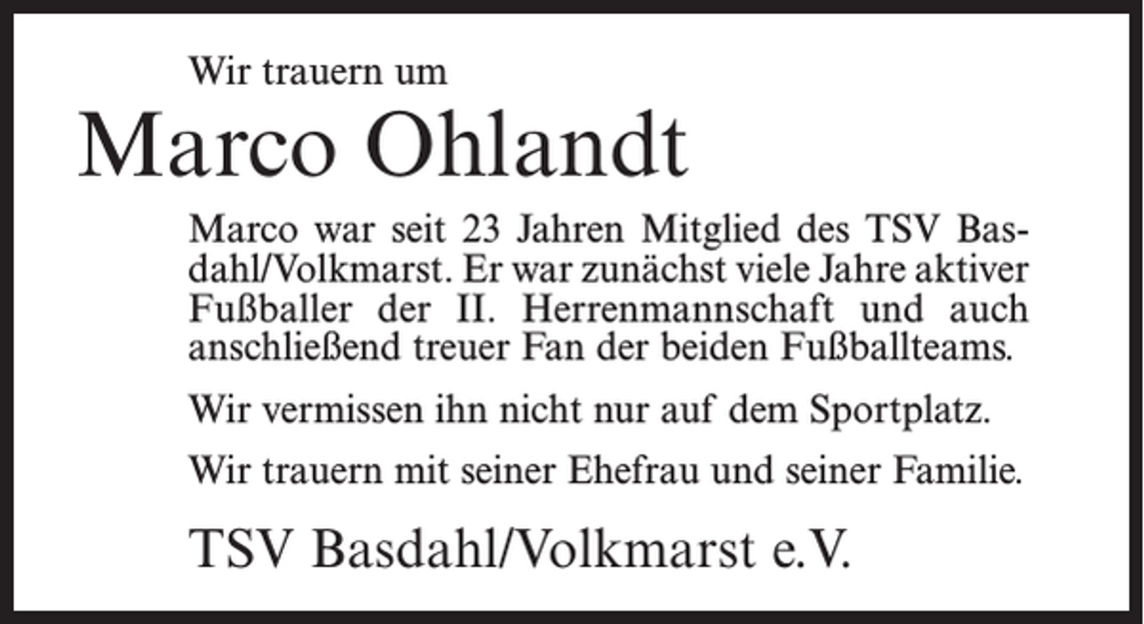 <p>Wir trauern um</p><p>Marco Ohlandt<br />Marco war seit 23 Jahren Mitglied des TSV Basdahl/Volkmarst. Er war zunächst viele Jahre aktiver<br />Fußballer der II. Herrenmannschaft und auch<br />anschließend treuer Fan der beiden Fußballteams.<br />Wir vermissen ihn nicht nur auf dem Sportplatz.<br />Wir trauern mit seiner Ehefrau und seiner Familie.</p><p>TSV Basdahl/Volkmarst e.V.</p>