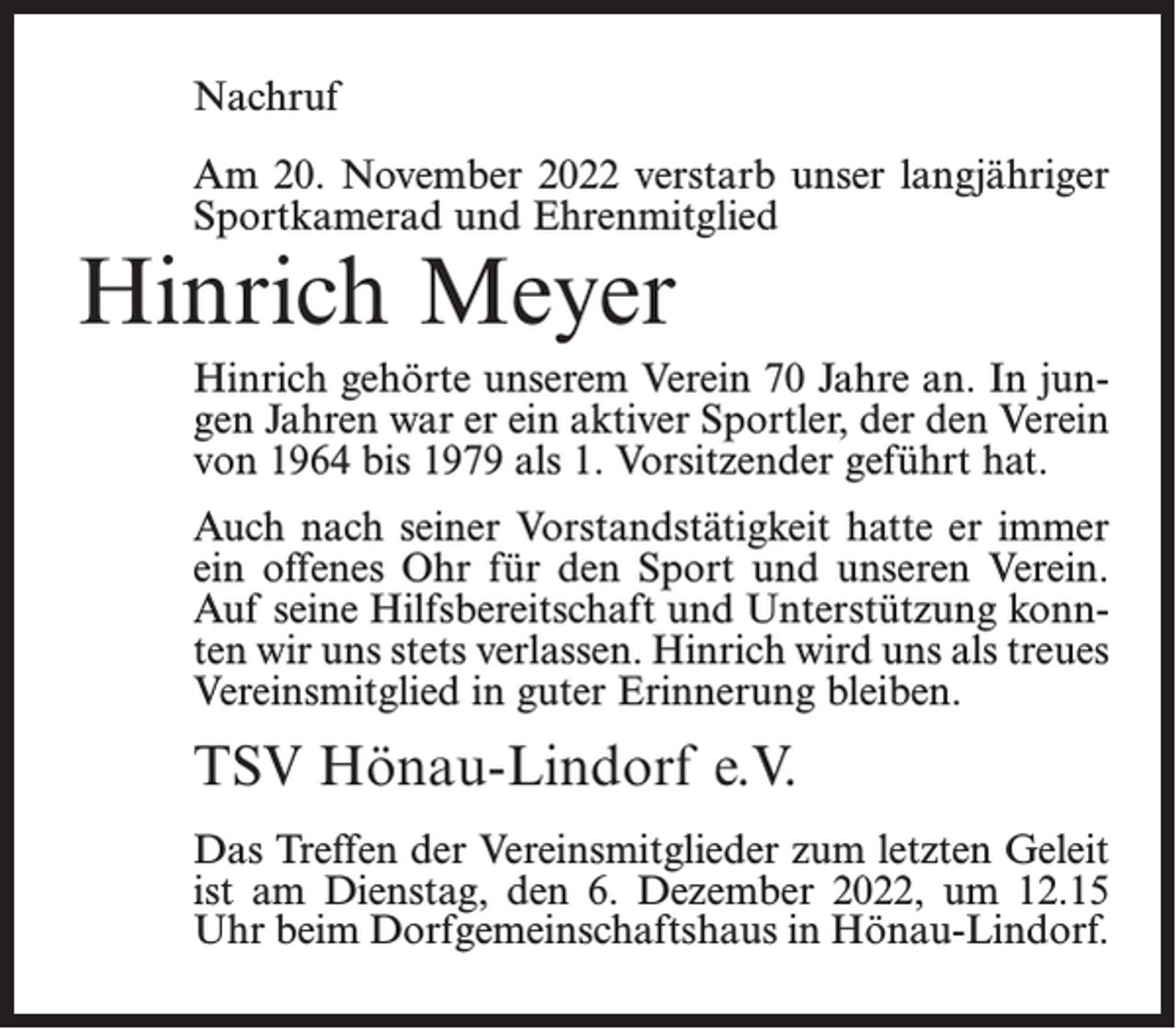 <p>Nachruf<br />Am 20. November 2022 verstarb unser langjähriger<br />Sportkamerad und Ehrenmitglied</p><p>Hinrich Meyer</p><p>Hinrich gehörte unserem Verein 70 Jahre an. In jungen Jahren war er ein aktiver Sportler, der den Verein<br />von 1964 bis 1979 als 1. Vorsitzender geführt hat.<br />Auch nach seiner Vorstandstätigkeit hatte er immer<br />ein offenes Ohr für den Sport und unseren Verein.<br />Auf seine Hilfsbereitschaft und Unterstützung konnten wir uns stets verlassen. Hinrich wird uns als treues<br />Vereinsmitglied in guter Erinnerung bleiben.</p><p>TSV Hönau-Lindorf e.V.<br />Das Treffen der Vereinsmitglieder zum letzten Geleit<br />ist am Dienstag, den 6. Dezember 2022, um 12.15<br />Uhr beim Dorfgemeinschaftshaus in Hönau-Lindorf.</p>