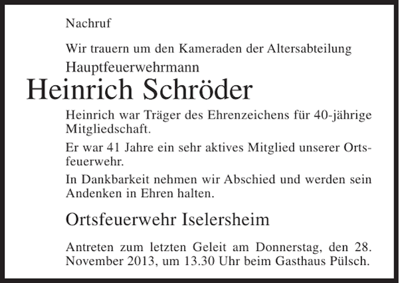 <p>Nachruf<br />Wir trauern um den Kameraden der Altersabteilung</p><p>Hauptfeuerwehrmann</p><p>Heinrich Schröder<br />Heinrich war Träger des Ehrenzeichens für 40-jährige<br />Mitgliedschaft.<br />Er war 41 Jahre ein sehr aktives Mitglied unserer Ortsfeuerwehr.<br />In Dankbarkeit nehmen wir Abschied und werden sein<br />Andenken in Ehren halten.</p><p>Ortsfeuerwehr Iselersheim<br />Antreten zum letzten Geleit am Donnerstag, den 28.<br />November 2013, um 13.30 Uhr beim Gasthaus Pülsch.</p>
