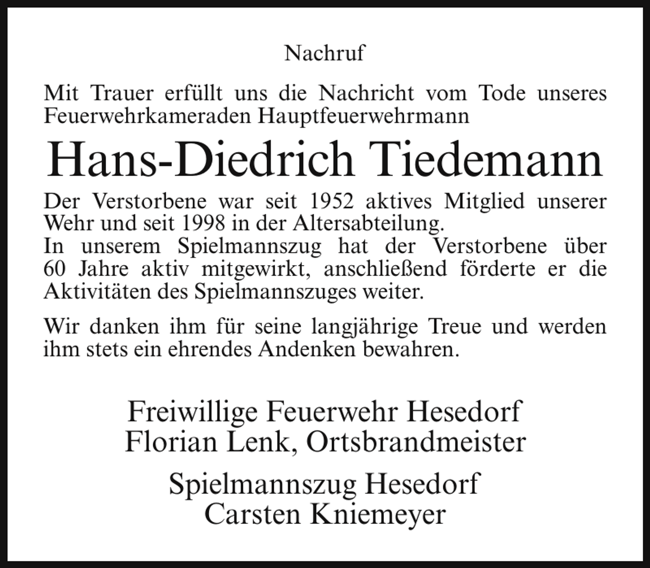 <p>Nachruf<br />Mit Trauer erfüllt uns die Nachricht vom Tode unseres<br />Feuerwehrkameraden Hauptfeuerwehrmann</p><p>Hans-Diedrich Tiedemann</p><p>Der Verstorbene war seit 1952 aktives Mitglied unserer<br />Wehr und seit 1998 in der Altersabteilung.<br />In unserem Spielmannszug hat der Verstorbene über<br />60 Jahre aktiv mitgewirkt, anschließend förderte er die<br />Aktivitäten des Spielmannszuges weiter.<br />Wir danken ihm für seine langjährige Treue und werden<br />ihm stets ein ehrendes Andenken bewahren.</p><p>Freiwillige Feuerwehr Hesedorf<br />Florian Lenk, Ortsbrandmeister<br />Spielmannszug Hesedorf<br />Carsten Kniemeyer</p>