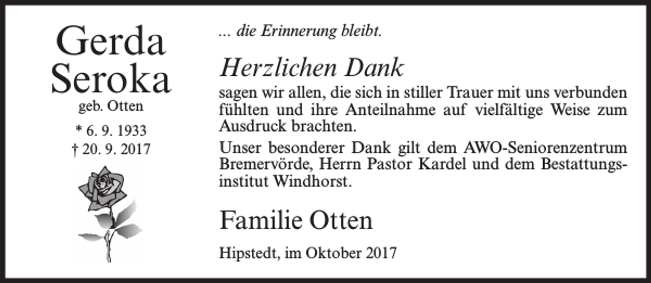<p>Gerda<br />Seroka<br />geb. Otten</p><p>* 6. 9. 1933<br />† 20. 9. 2017</p><p>... die Erinnerung bleibt.</p><p>Herzlichen Dank</p><p>sagen wir allen, die sich in stiller Trauer mit uns verbunden<br />fühlten und ihre Anteilnahme auf vielfältige Weise zum<br />Ausdruck brachten.<br />Unser besonderer Dank gilt dem AWO-Seniorenzentrum<br />Bremervörde, Herrn Pastor Kardel und dem Bestattungsinstitut Windhorst.</p><p>Familie Otten<br />Hipstedt, im Oktober 2017</p>