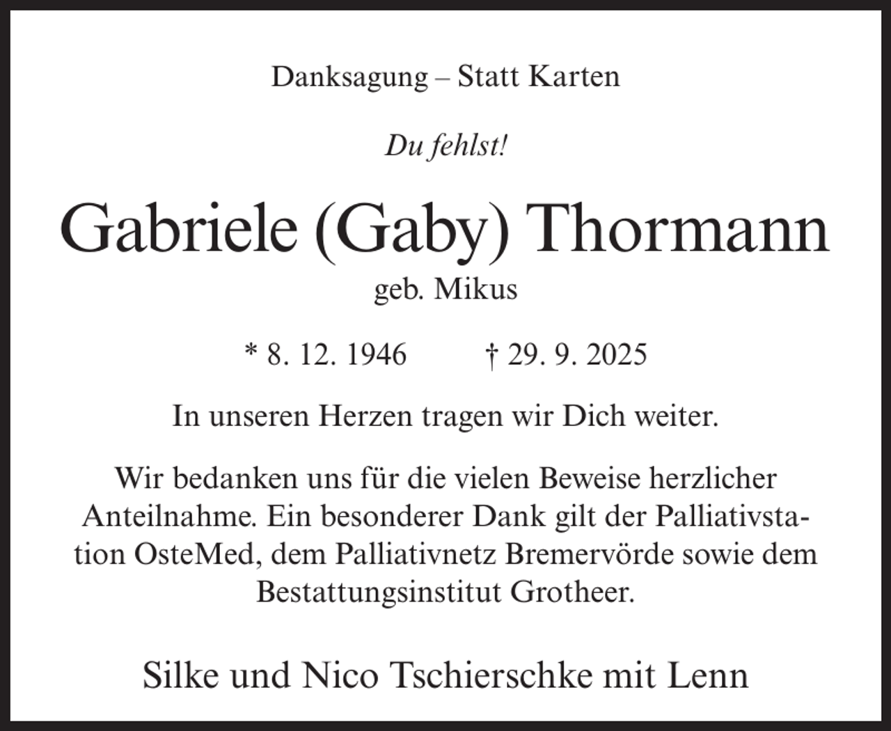 <p>Danksagung – Statt Karten</p><p>Du fehlst!</p><p>Gabriele (Gaby) Thormann<br />geb. Mikus<br />* 8. 12. 1946 † 29. 9. 2025<br />In unseren Herzen tragen wir Dich weiter.<br />Wir bedanken uns für die vielen Beweise herzlicher<br />Anteilnahme. Ein besonderer Dank gilt der Palliativstation OsteMed, dem Palliativnetz Bremervörde sowie dem<br />Bestattungsinstitut Grotheer.</p><p>Silke und Nico Tschierschke mit Lenn</p>