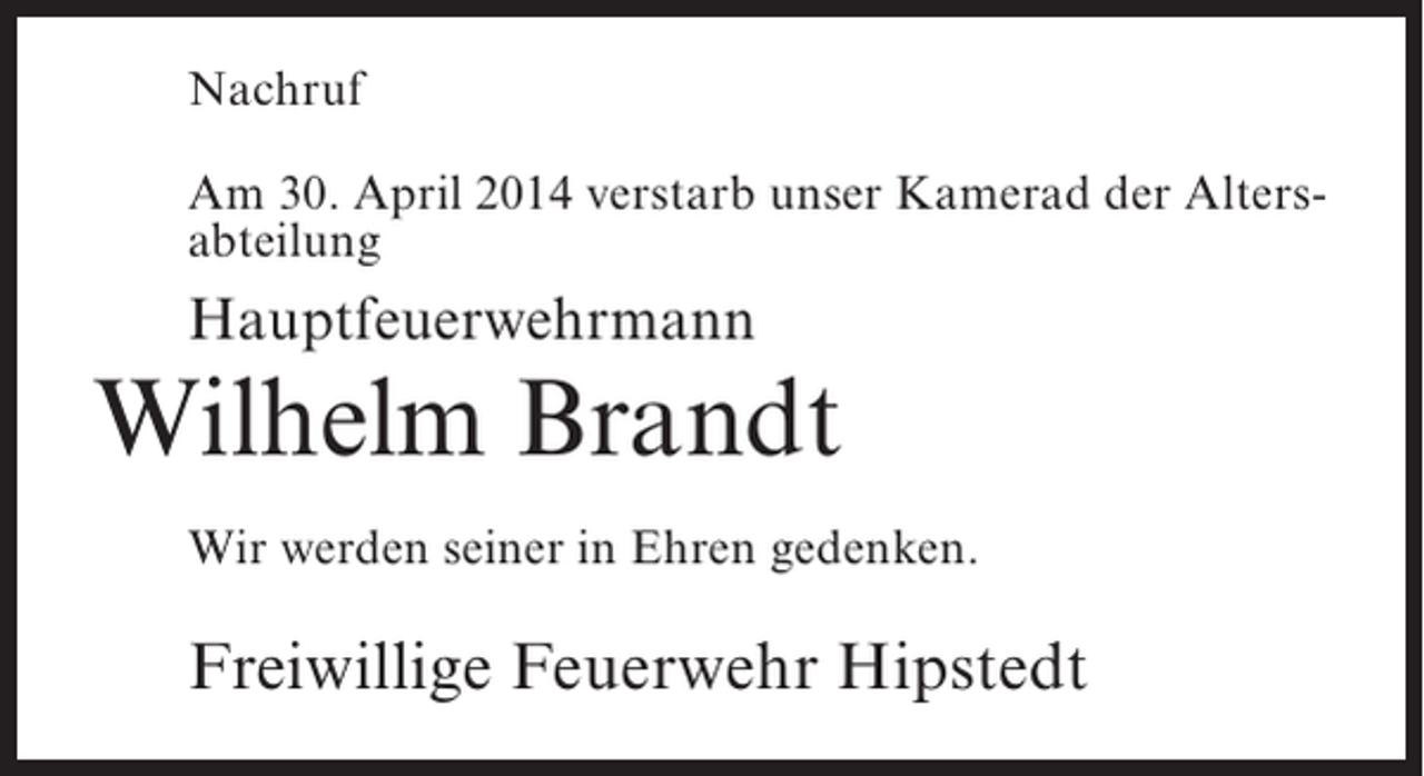 <p>Nachruf<br />Am 30. April 2014 verstarb unser Kamerad der Altersabteilung</p><p>Hauptfeuerwehrmann</p><p>Wilhelm Brandt<br />Wir werden seiner in Ehren gedenken.</p><p>Freiwillige Feuerwehr Hipstedt</p>
