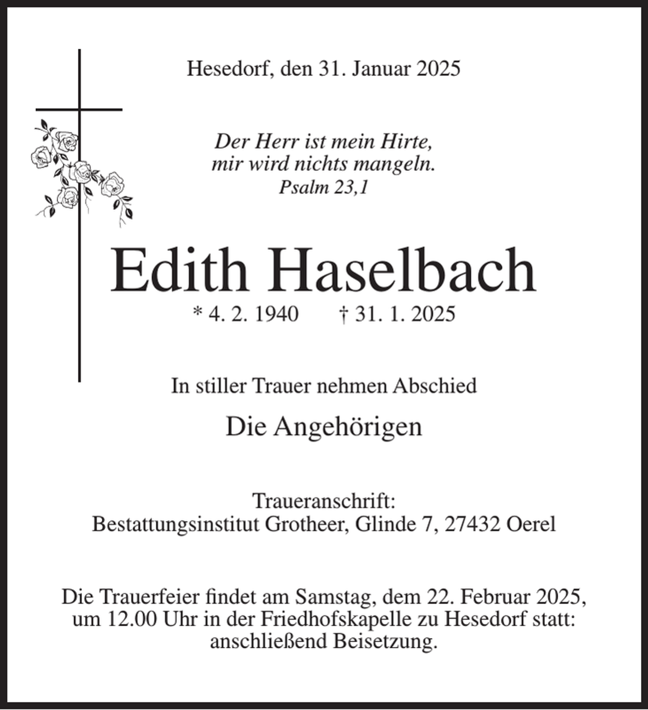 <p>Hesedorf, den 31. Januar 2025<br />Der Herr ist mein Hirte,<br />mir wird nichts mangeln.<br />Psalm 23,1</p><p>Edith Haselbach<br />* 4. 2. 1940</p><p>† 31. 1. 2025</p><p>In stiller Trauer nehmen Abschied</p><p>Die Angehörigen<br />Traueranschrift:<br />Bestattungsinstitut Grotheer, Glinde 7, 27432 Oerel<br />Die Trauerfeier findet am Samstag, dem 22. Februar 2025,<br />um 12.00 Uhr in der Friedhofskapelle zu Hesedorf statt:<br />anschließend Beisetzung.</p>
