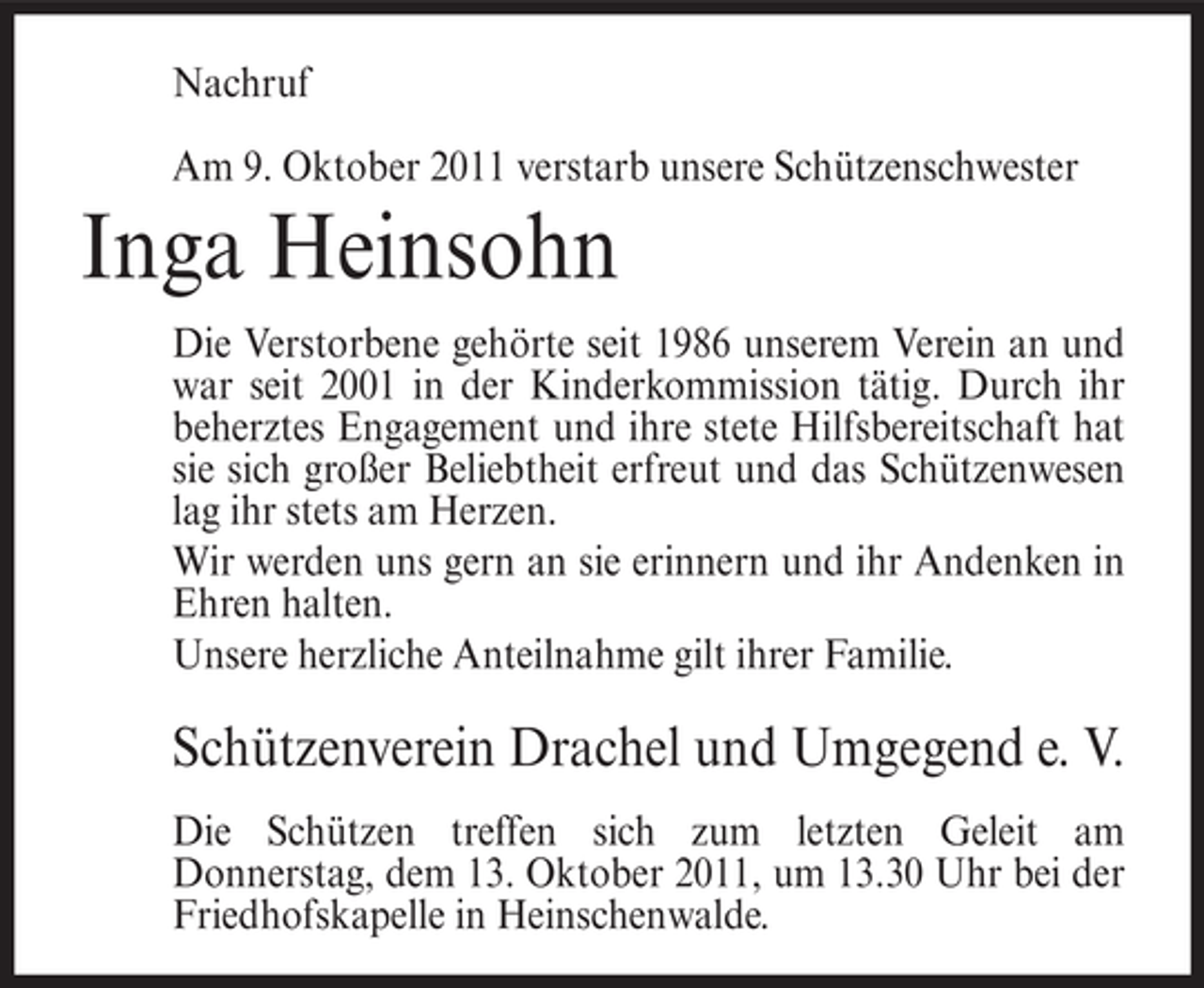 <p>Nachruf<br />Am 9. Oktober 2011 verstarb unsere Schützenschwester</p><p>Inga Heinsohn<br />Die Verstorbene gehörte seit 1986 unserem Verein an und<br />war seit 2001 in der Kinderkommission tätig. Durch ihr<br />beherztes Engagement und ihre stete Hilfsbereitschaft hat<br />sie sich großer Beliebtheit erfreut und das Schützenwesen<br />lag ihr stets am Herzen.<br />Wir werden uns gern an sie erinnern und ihr Andenken in<br />Ehren halten.<br />Unsere herzliche Anteilnahme gilt ihrer Familie.</p><p>Schützenverein Drachel und Umgegend e. V.<br />Die Schützen treffen sich zum letzten Geleit am<br />Donnerstag, dem 13. Oktober 2011, um 13.30 Uhr bei der<br />Friedhofskapelle in Heinschenwalde.</p>