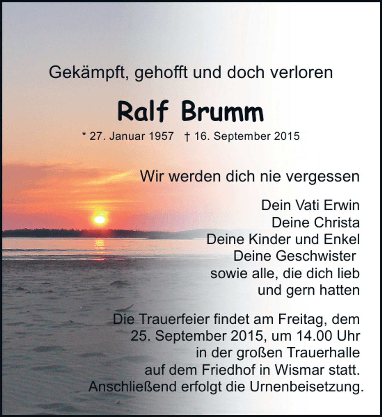<p>Gekämpft, gehofft und doch verloren</p><p>Ralf Brumm</p><p>* 27. Januar 1957 † 16. September 2015</p><p>Wir werden dich nie vergessen<br />Dein Vati Erwin<br />Deine Christa<br />Deine Kinder und Enkel<br />Deine Geschwister<br />sowie alle, die dich lieb<br />und gern hatten<br />Die Trauerfeier findet am Freitag, dem<br />25. September 2015, um 14.00 Uhr<br />in der großen Trauerhalle<br />auf dem Friedhof in Wismar statt.<br />Anschließend erfolgt die Urnenbeisetzung.</p>