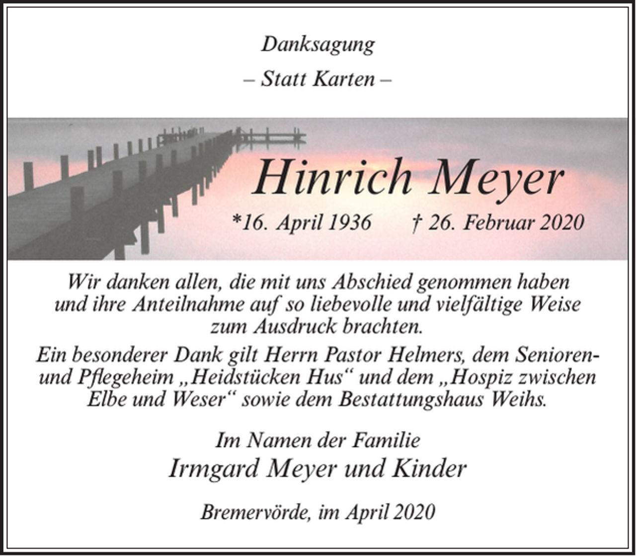 <p>Danksagung<br />– Statt Karten –</p><p>Hinrich Meyer<br />*16. April 1936</p><p>† 26. Februar 2020</p><p>Wir danken allen, die mit uns Abschied genommen haben<br />und ihre Anteilnahme auf so liebevolle und vielfältige Weise<br />zum Ausdruck brachten.<br />Ein besonderer Dank gilt Herrn Pastor Helmers, dem Senioren-­<br />und Pflegeheim „Heidstücken Hus“ und dem „Hospiz zwischen<br />Elbe und Weser“ sowie dem Bestattungshaus Weihs.<br />Im Namen der Familie</p><p>Irmgard Meyer und Kinder<br />Bremervörde, im April 2020</p>