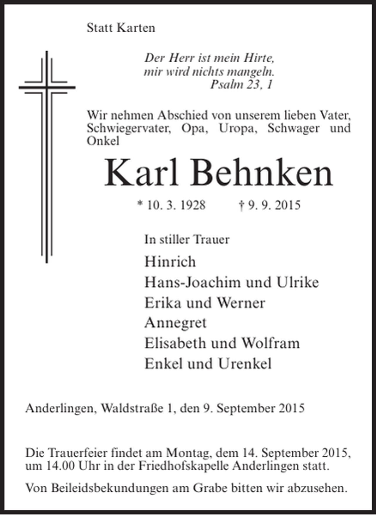 <p>Statt Karten<br />Der Herr ist mein Hirte,<br />mir wird nichts mangeln.<br />Psalm 23, 1<br />Wir nehmen Abschied von unserem lieben Vater,<br />Schwiegervater, Opa, Uropa, Schwager und<br />Onkel</p><p>Karl Behnken<br />* 10. 3. 1928 † 9. 9. 2015<br />In stiller Trauer</p><p>Hinrich<br />Hans-Joachim und Ulrike<br />Erika und Werner<br />Annegret<br />Elisabeth und Wolfram<br />Enkel und Urenkel<br />Anderlingen, Waldstraße 1, den 9. September 2015<br />Die Trauerfeier findet am Montag, dem 14. September 2015,<br />um 14.00 Uhr in der Friedhofskapelle Anderlingen statt.<br />Von Beileidsbekundungen am Grabe bitten wir abzusehen.</p>