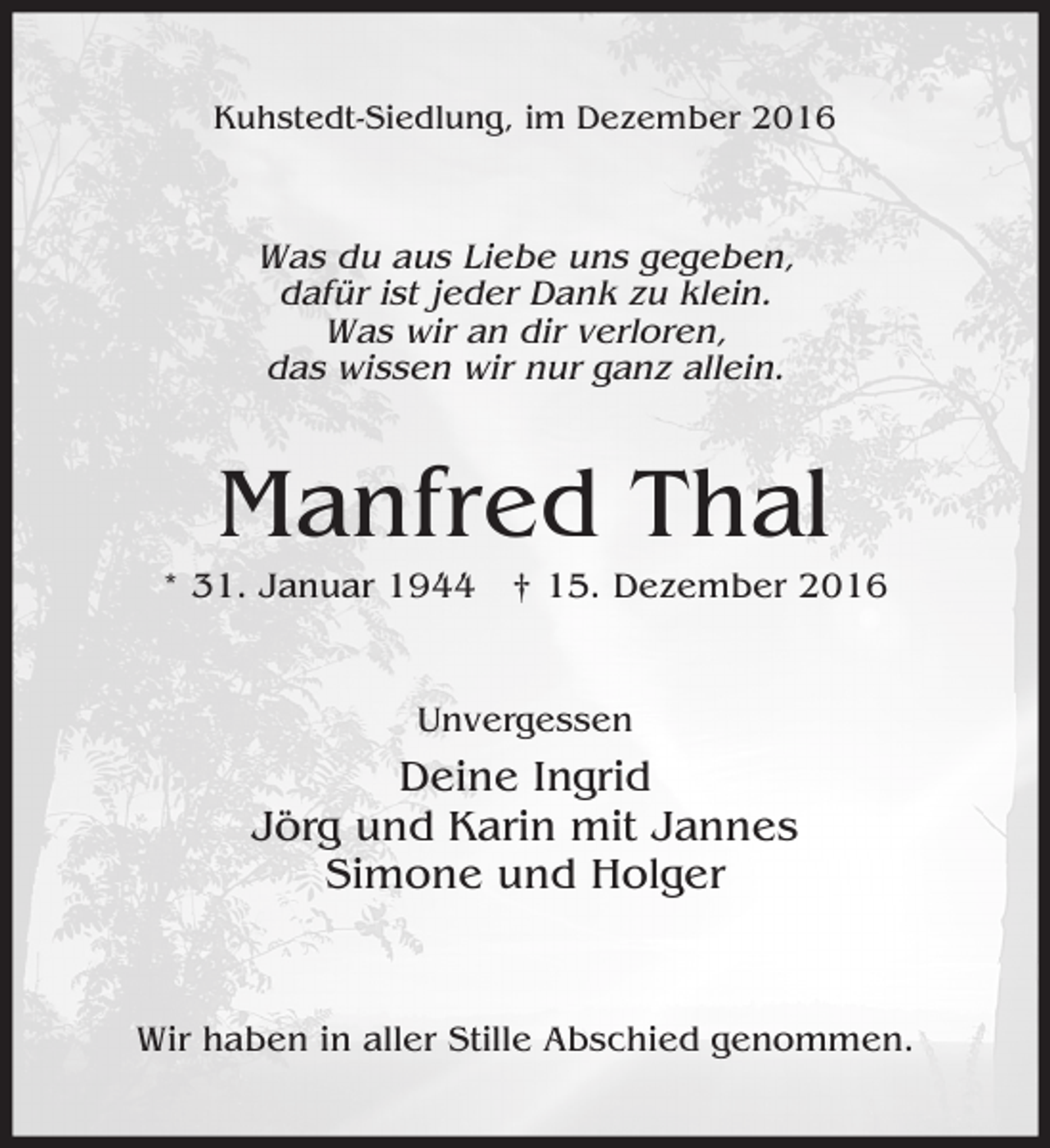<p>Kuhstedt-Siedlung, im Dezember 2016</p><p>Was du aus Liebe uns gegeben,<br />dafür ist jeder Dank zu klein.<br />Was wir an dir verloren,<br />das wissen wir nur ganz allein.</p><p>Manfred Thal<br />* 31. Januar 1944 † 15. Dezember 2016<br />Unvergessen</p><p>Deine Ingrid<br />Jörg und Karin mit Jannes<br />Simone und Holger</p><p>Wir haben in aller Stille Abschied genommen.</p>