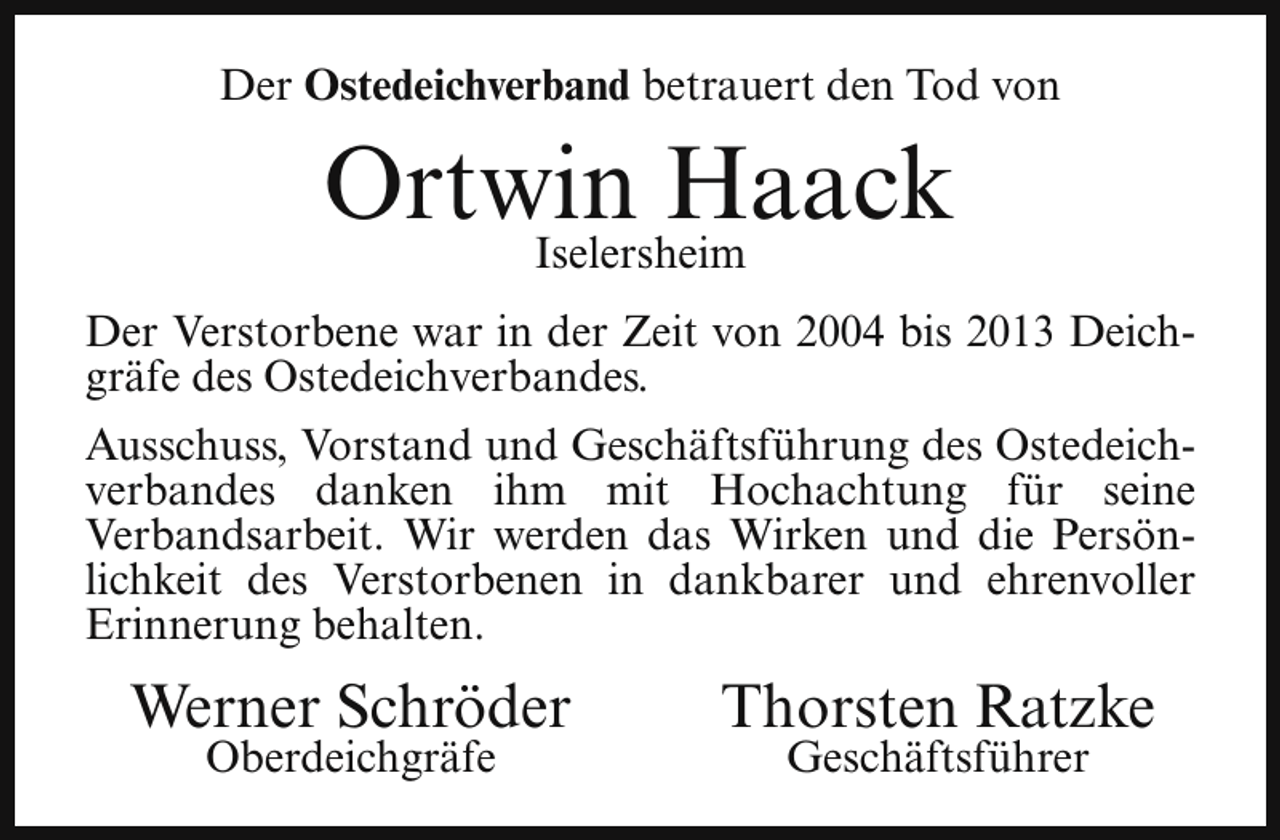 <p>Der Ostedeichverband betrauert den Tod von</p><p>Ortwin<br />Haack<br />Iselersheim<br />Der Verstorbene war in der Zeit von 2004 bis 2013 Deichgräfe des Ostedeichverbandes.<br />Ausschuss, Vorstand und Geschäftsführung des Ostedeichverbandes danken ihm mit Hochachtung für seine<br />Verbandsarbeit. Wir werden das Wirken und die Persönlichkeit des Verstorbenen in dankbarer und ehrenvoller<br />Erinnerung behalten.</p><p>Werner Schröder<br />Oberdeichgräfe</p><p>Thorsten Ratzke<br />Geschäftsführer</p>
