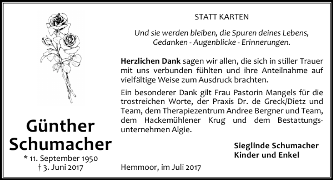 <p>STATT KARTEN<br />Und sie werden bleiben, die Spuren deines Lebens,<br />Gedanken - Augenblicke - Erinnerungen.<br />Herzlichen Dank sagen wir allen, die sich in stiller Trauer<br />mit uns verbunden fühlten und ihre Anteilnahme auf<br />vielfältige Weise zum Ausdruck brachten.</p><p>Günther<br />Schumacher<br />* 11. September 1950<br />† 3. Juni 2017</p><p>Ein besonderer Dank gilt Frau Pastorin Mangels für die<br />trostreichen Worte, der Praxis Dr. de Greck/Dietz und<br />Team, dem Therapiezentrum Andree Bergner und Team,<br />dem Hackemühlener Krug und dem Bestattungsunternehmen Algie.<br />Sieglinde Schumacher<br />Kinder und Enkel<br />Hemmoor, im Juli 2017</p>