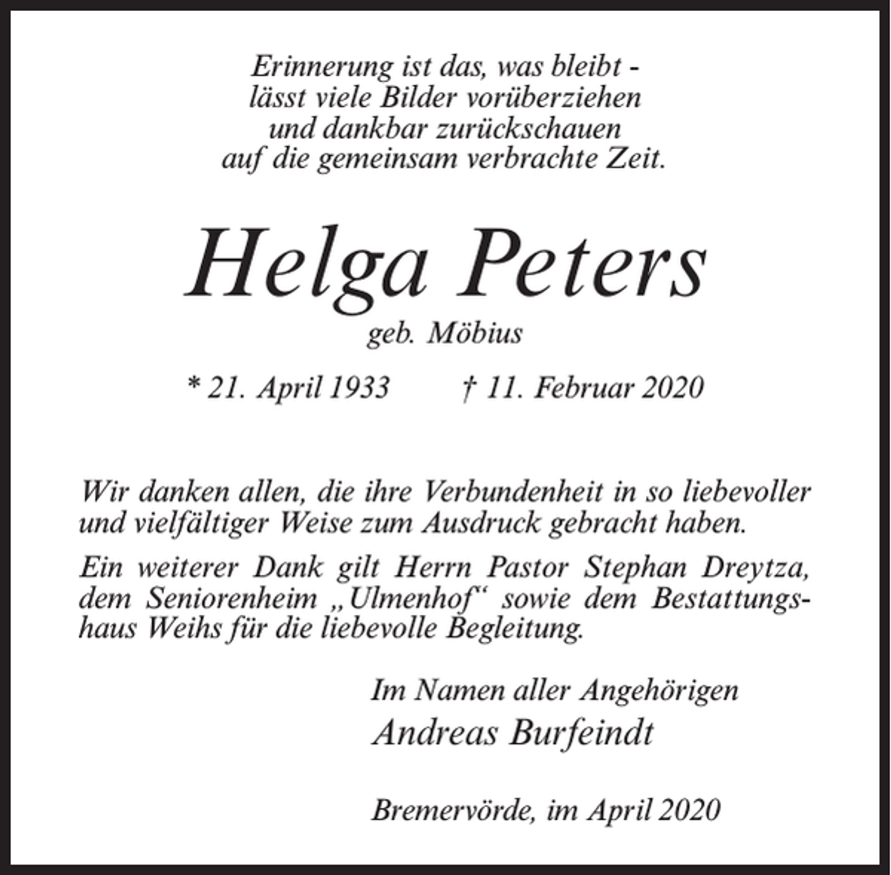 <p>Erinnerung ist das, was bleibt lässt viele Bilder vorüberziehen<br />und dankbar zurückschauen<br />auf die gemeinsam verbrachte Zeit.</p><p>Helga Peters<br />geb. Möbius</p><p>* 21. April 1933</p><p>† 11. Februar 2020</p><p>Wir danken allen, die ihre Verbundenheit in so liebevoller<br />und vielfältiger Weise zum Ausdruck gebracht haben.<br />Ein weiterer Dank gilt Herrn Pastor Stephan Dreytza,<br />dem Seniorenheim „Ulmenhof“ sowie dem Bestattungshaus Weihs für die liebevolle Begleitung.<br />Im Namen aller Angehörigen</p><p>Andreas Burfeindt<br />Bremervörde, im April 2020</p>