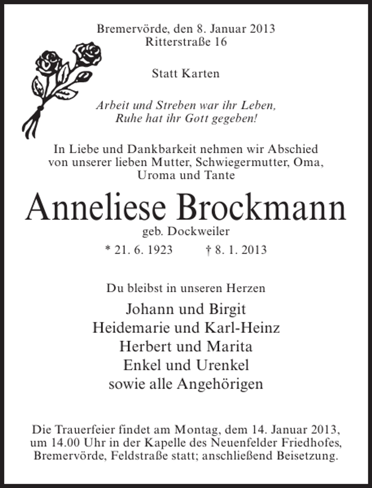<p>Bremervörde, den 8. Januar 2013<br />Ritterstraße 16<br />Statt Karten<br />Arbeit und Streben war ihr Leben,<br />Ruhe hat ihr Gott gegeben!<br />In Liebe und Dankbarkeit nehmen wir Abschied<br />von unserer lieben Mutter, Schwiegermutter, Oma,<br />Uroma und Tante</p><p>Anneliese Brockmann<br />geb. Dockweiler<br />* 21. 6. 1923<br />† 8. 1. 2013<br />Du bleibst in unseren Herzen</p><p>Johann und Birgit<br />Heidemarie und Karl-Heinz<br />Herbert und Marita<br />Enkel und Urenkel<br />sowie alle Angehörigen<br />Die Trauerfeier findet am Montag, dem 14. Januar 2013,<br />um 14.00 Uhr in der Kapelle des Neuenfelder Friedhofes,<br />Bremervörde, Feldstraße statt; anschließend Beisetzung.</p>