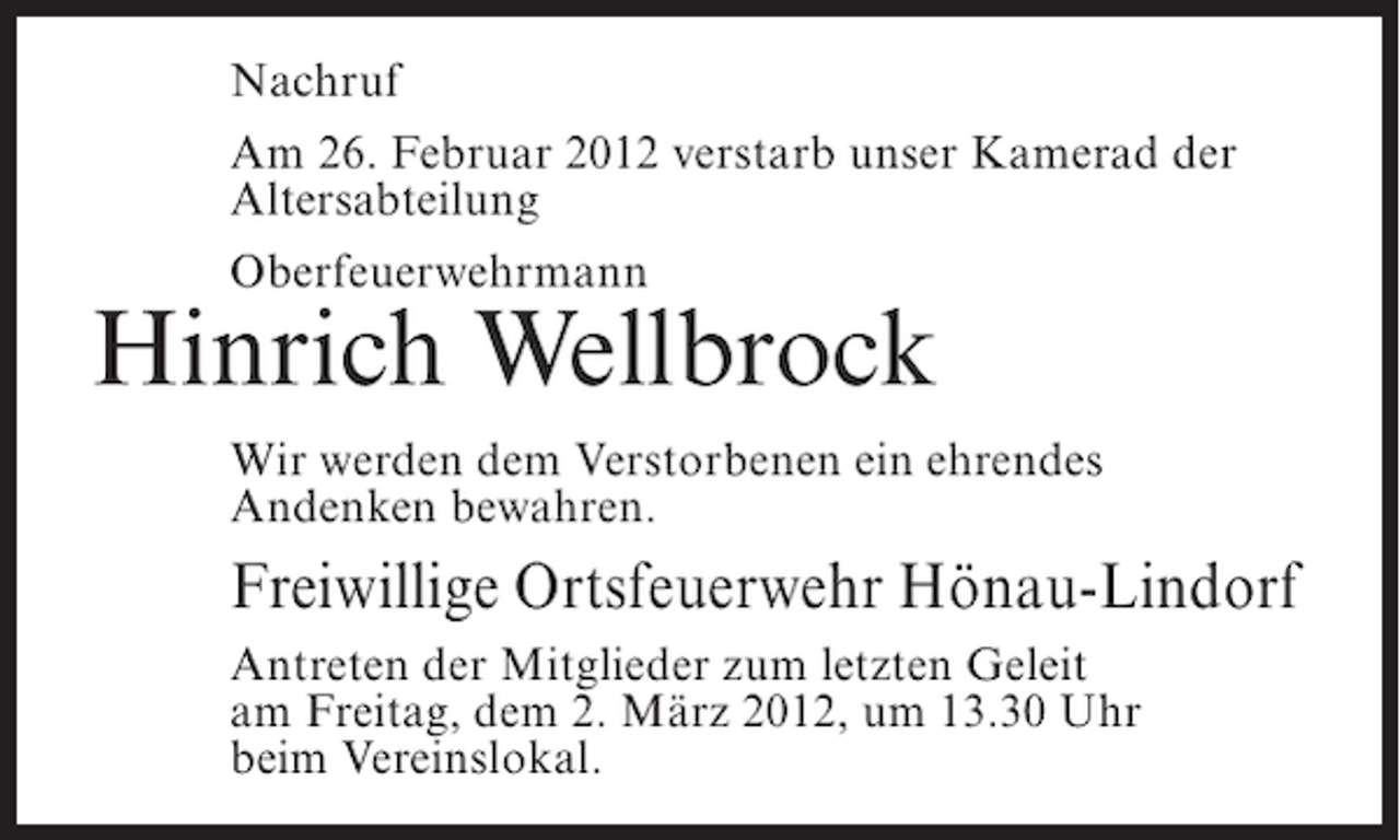 <p>Nachruf<br />Am 26. Februar 2012 verstarb unser Kamerad der<br />Altersabteilung<br />Oberfeuerwehrmann</p><p>Hinrich Wellbrock<br />Wir werden dem Verstorbenen ein ehrendes<br />Andenken bewahren.</p><p>Freiwillige Ortsfeuerwehr Hönau-Lindorf<br />Antreten der Mitglieder zum letzten Geleit<br />am Freitag, dem 2. März 2012, um 13.30 Uhr<br />beim Vereinslokal.</p>