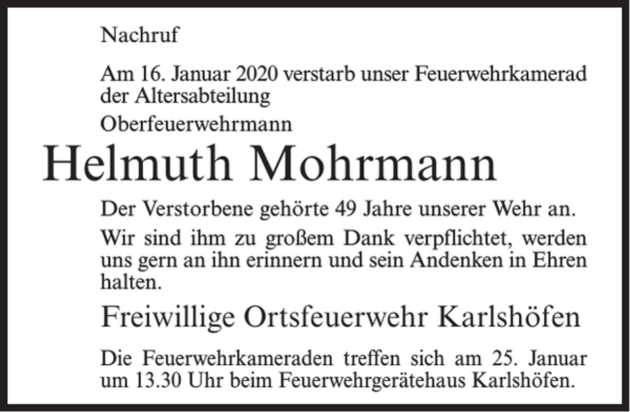<p>Nachruf<br />Am 16. Januar 2020 verstarb unser Feuerwehrkamerad<br />der Altersabteilung<br />Oberfeuerwehrmann</p><p>Helmuth Mohrmann</p><p>Der Verstorbene gehörte 49 Jahre unserer Wehr an.<br />Wir sind ihm zu großem Dank verpflichtet, werden<br />uns gern an ihn erinnern und sein Andenken in Ehren<br />halten.</p><p>Freiwillige Ortsfeuerwehr Karlshöfen<br />Die Feuerwehrkameraden treffen sich am 25. Januar<br />um 13.30 Uhr beim Feuerwehrgerätehaus Karlshöfen.</p>