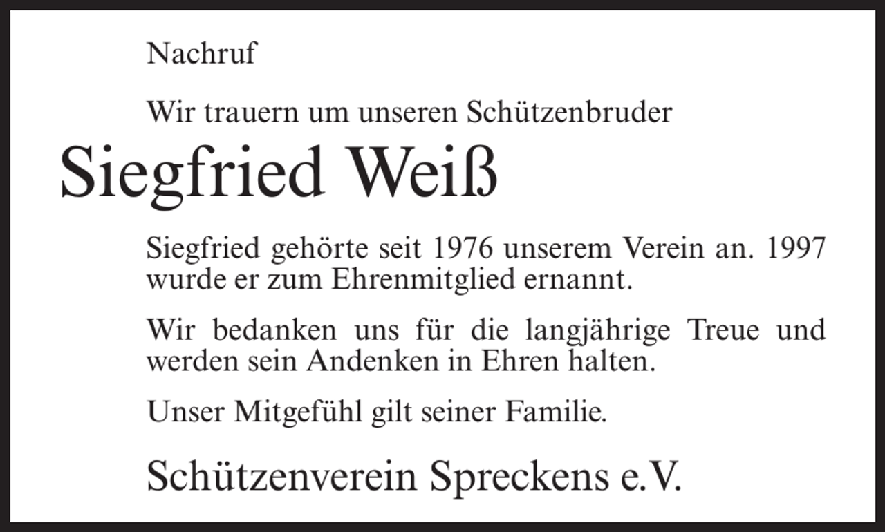 <p>Nachruf<br />Wir trauern um unseren Schützenbruder</p><p>Siegfried Weiß<br />Siegfried gehörte seit 1976 unserem Verein an. 1997<br />wurde er zum Ehrenmitglied ernannt.<br />Wir bedanken uns für die langjährige Treue und<br />werden sein Andenken in Ehren halten.<br />Unser Mitgefühl gilt seiner Familie.</p><p>Schützenverein Spreckens e.V.</p>