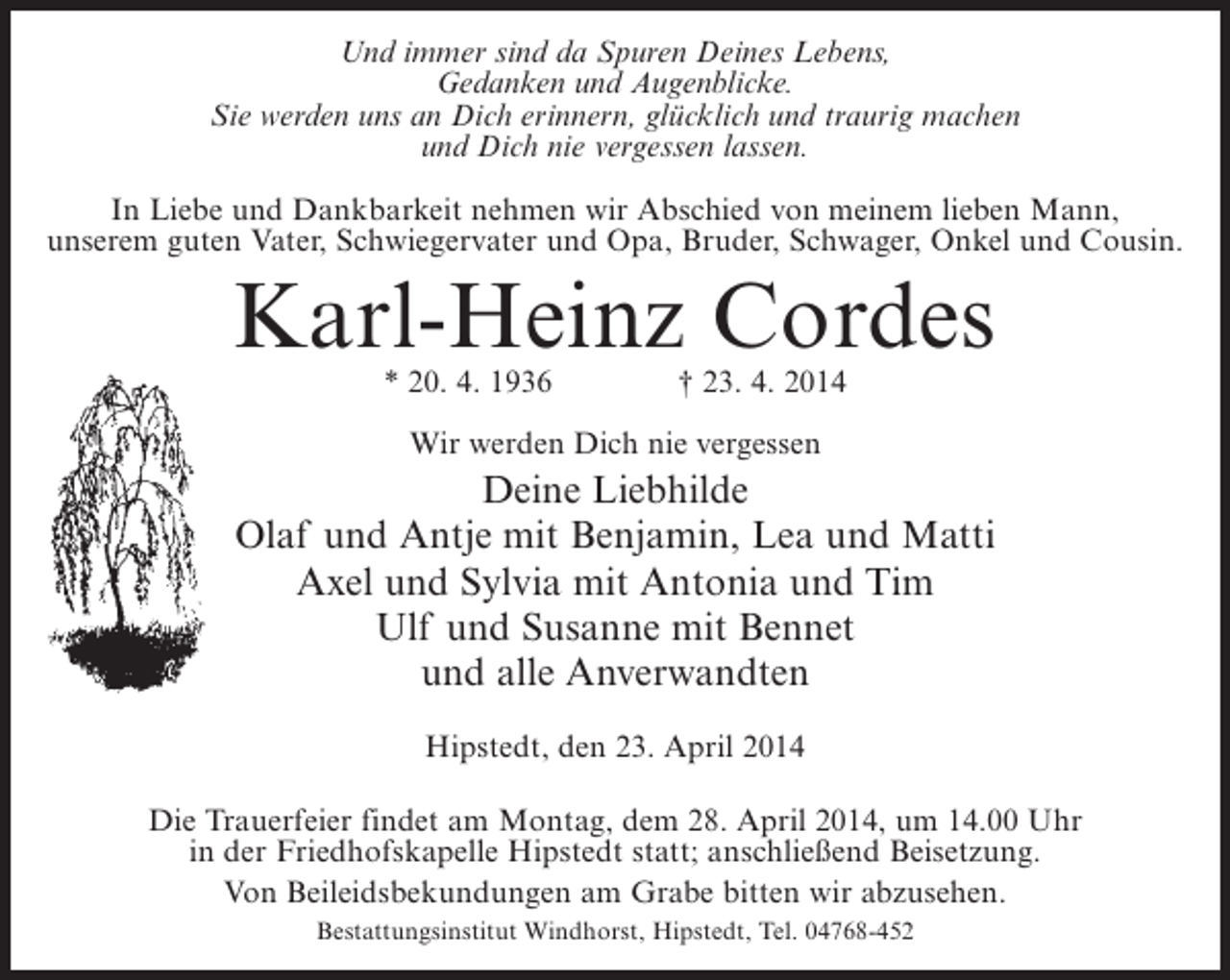 <p>Und immer sind da Spuren Deines Lebens,<br />Gedanken und Augenblicke.<br />Sie werden uns an Dich erinnern, glücklich und traurig machen<br />und Dich nie vergessen lassen.<br />In Liebe und Dankbarkeit nehmen wir Abschied von meinem lieben Mann,<br />unserem guten Vater, Schwiegervater und Opa, Bruder, Schwager, Onkel und Cousin.</p><p>Karl-Heinz Cordes<br />* 20. 4. 1936 † 23. 4. 2014<br />Wir werden Dich nie vergessen</p><p>Deine Liebhilde<br />Olaf und Antje mit Benjamin, Lea und Matti<br />Axel und Sylvia mit Antonia und Tim<br />Ulf und Susanne mit Bennet<br />und alle Anverwandten<br />Hipstedt, den 23. April 2014<br />Die Trauerfeier findet am Montag, dem 28. April 2014, um 14.00 Uhr<br />in der Friedhofskapelle Hipstedt statt; anschließend Beisetzung.<br />Von Beileidsbekundungen am Grabe bitten wir abzusehen.<br />Bestattungsinstitut Windhorst, Hipstedt, Tel. 04768-452</p>