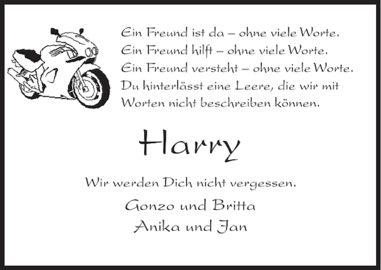 <p>Ein Freund ist da – ohne viele Worte.<br />Ein Freund hilft – ohne viele Worte.<br />Ein Freund versteht – ohne viele Worte.<br />Du hinterlässt eine Leere, die wir mit<br />Worten nicht beschreiben können.</p><p>Harry<br />Wir werden Dich nicht vergessen.</p><p>Gonzo und Britta<br />Anika und Jan</p>