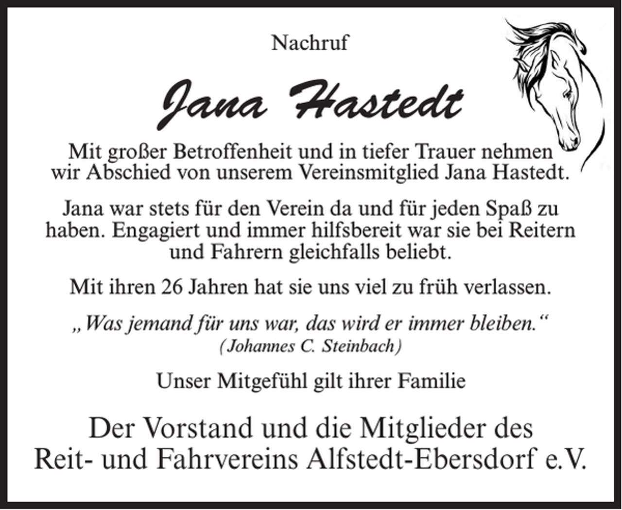 <p>Nachruf</p><p>Jana Hastedt<br />Mit großer Betroffenheit und in tiefer Trauer nehmen<br />wir Abschied von unserem Vereinsmitglied Jana Hastedt.<br />Jana war stets für den Verein da und für jeden Spaß zu<br />haben. Engagiert und immer hilfsbereit war sie bei Reitern<br />und Fahrern gleichfalls beliebt.<br />Mit ihren 26 Jahren hat sie uns viel zu früh verlassen.<br />„Was jemand für uns war, das wird er immer bleiben.“<br />(Johannes C. Steinbach)</p><p>Unser Mitgefühl gilt ihrer Familie</p><p>Der Vorstand und die Mitglieder des<br />Reit- und Fahrvereins Alfstedt-Ebersdorf e.V.</p>