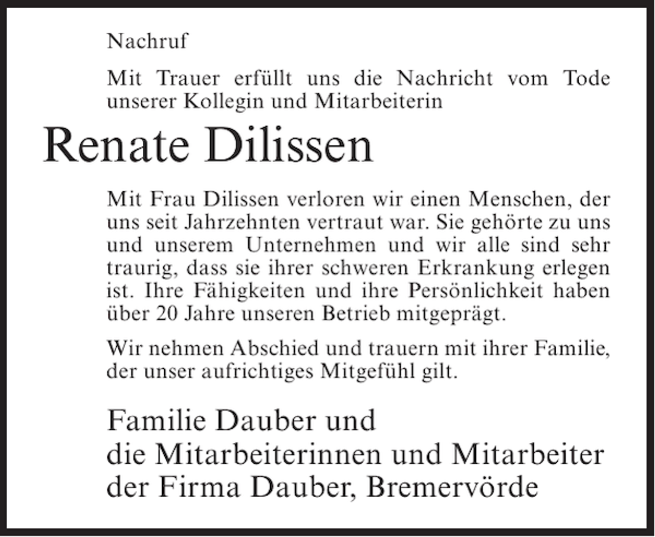 <p>Nachruf<br />Mit Trauer erfüllt uns die Nachricht vom Tode<br />unserer Kollegin und Mitarbeiterin</p><p>Renate Dilissen<br />Mit Frau Dilissen verloren wir einen Menschen, der<br />uns seit Jahrzehnten vertraut war. Sie gehörte zu uns<br />und unserem Unternehmen und wir alle sind sehr<br />traurig, dass sie ihrer schweren Erkrankung erlegen<br />ist. Ihre Fähigkeiten und ihre Persönlichkeit haben<br />über 20 Jahre unseren Betrieb mitgeprägt.<br />Wir nehmen Abschied und trauern mit ihrer Familie,<br />der unser aufrichtiges Mitgefühl gilt.</p><p>Familie Dauber und<br />die Mitarbeiterinnen und Mitarbeiter<br />der Firma Dauber, Bremervörde</p>