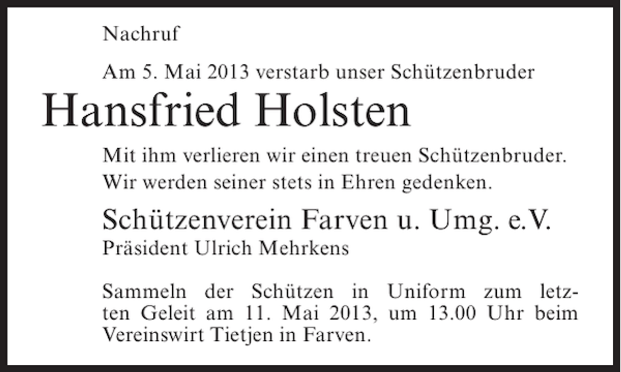 <p>Nachruf<br />Am 5. Mai 2013 verstarb unser Schützenbruder</p><p>Hansfried Holsten</p><p>Mit ihm verlieren wir einen treuen Schützenbruder.<br />Wir werden seiner stets in Ehren gedenken.</p><p>Schützenverein Farven u. Umg. e.V.<br />Präsident Ulrich Mehrkens</p><p>Sammeln der Schützen in Uniform zum letzten Geleit am 11. Mai 2013, um 13.00 Uhr beim<br />Vereinswirt Tietjen in Farven.</p>