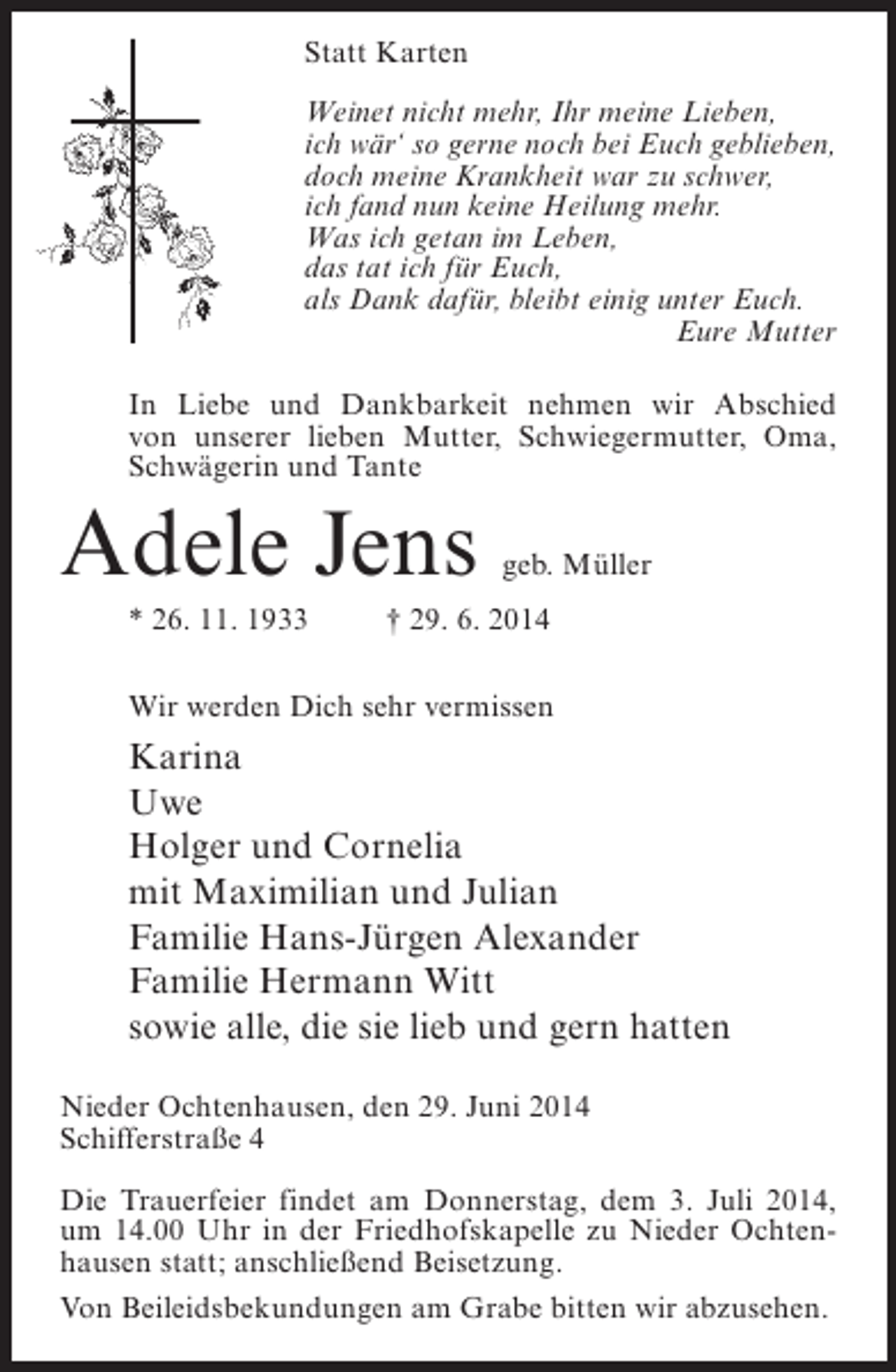 <p>Statt Karten<br />Weinet nicht mehr, Ihr meine Lieben,<br />ich wär‘ so gerne noch bei Euch geblieben,<br />doch meine Krankheit war zu schwer,<br />ich fand nun keine Heilung mehr.<br />Was ich getan im Leben,<br />das tat ich für Euch,<br />als Dank dafür, bleibt einig unter Euch.<br />Eure Mutter<br />In Liebe und Dankbarkeit nehmen wir Abschied<br />von unserer lieben Mutter, Schwiegermutter, Oma,<br />Schwägerin und Tante</p><p>Adele Jens</p><p>geb. Müller</p><p>* 26. 11. 1933 † 29. 6. 2014<br />Wir werden Dich sehr vermissen</p><p>Karina<br />Uwe<br />Holger und Cornelia<br />mit Maximilian und Julian<br />Familie Hans-Jürgen Alexander<br />Familie Hermann Witt<br />sowie alle, die sie lieb und gern hatten<br />Nieder Ochtenhausen, den 29. Juni 2014<br />Schifferstraße 4<br />Die Trauerfeier findet am Donnerstag, dem 3. Juli 2014,<br />um 14.00 Uhr in der Friedhofskapelle zu Nieder Ochtenhausen statt; an­ chließend Beisetzung.<br />s<br />Von Beileidsbekundungen am Grabe bitten wir abzusehen.</p>