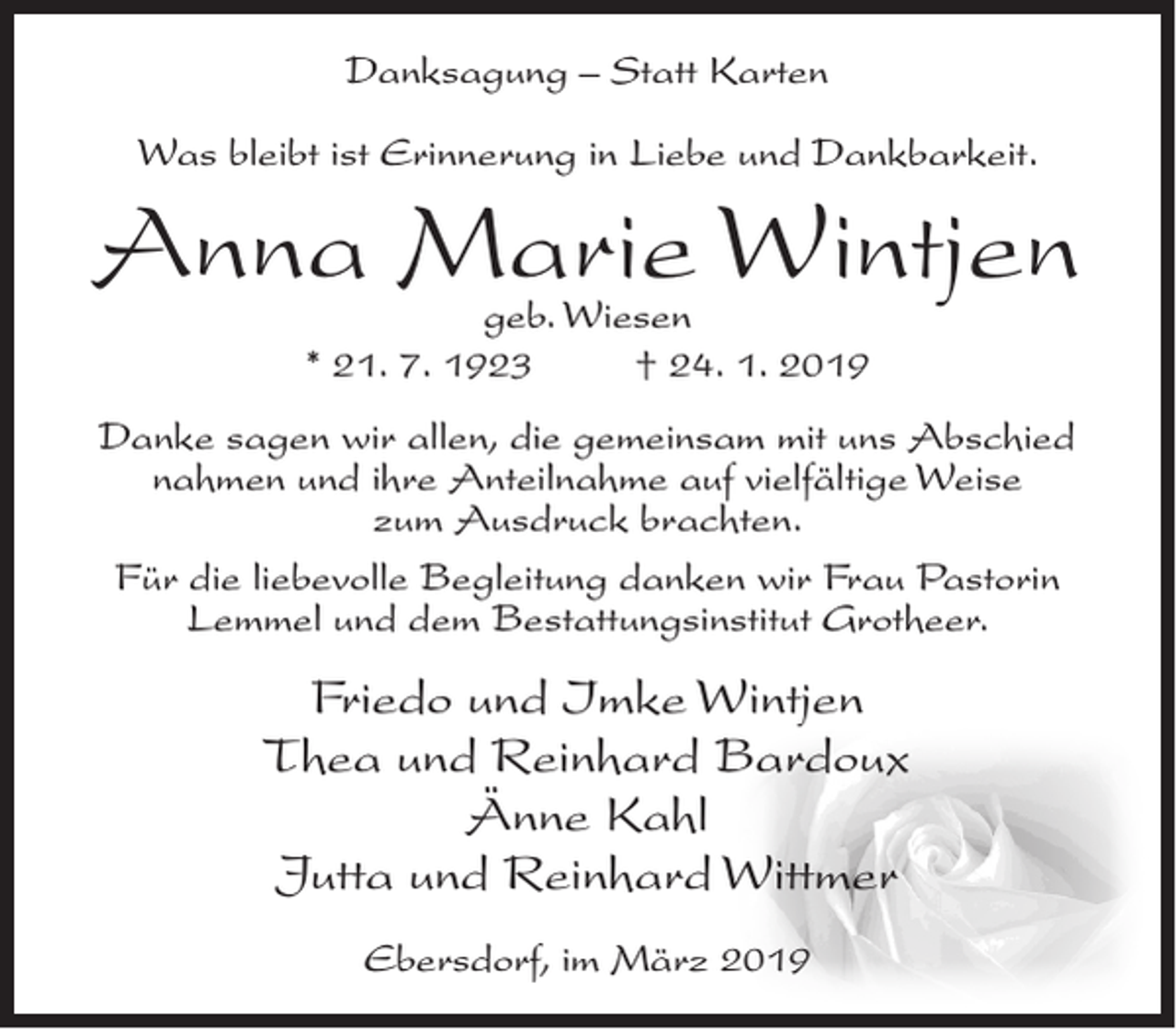 <p>Danksagung – Statt Karten<br />Was bleibt ist Erinnerung in Liebe und Dankbarkeit.</p><p>Anna Marie Wintjen<br />geb. Wiesen<br />* 21. 7. 1923<br />† 24. 1. 2019</p><p>Danke sagen wir allen, die gemeinsam mit uns Abschied<br />nahmen und ihre Anteilnahme auf vielfältige Weise<br />zum Ausdruck brachten.<br />Für die liebevolle Begleitung danken wir Frau Pastorin<br />Lemmel und dem Bestattungsinstitut Grotheer.</p><p>Friedo und Imke Wintjen<br />Thea und Reinhard Bardoux<br />Änne Kahl<br />Jutta und Reinhard Wittmer<br />Ebersdorf, im März 2019</p>