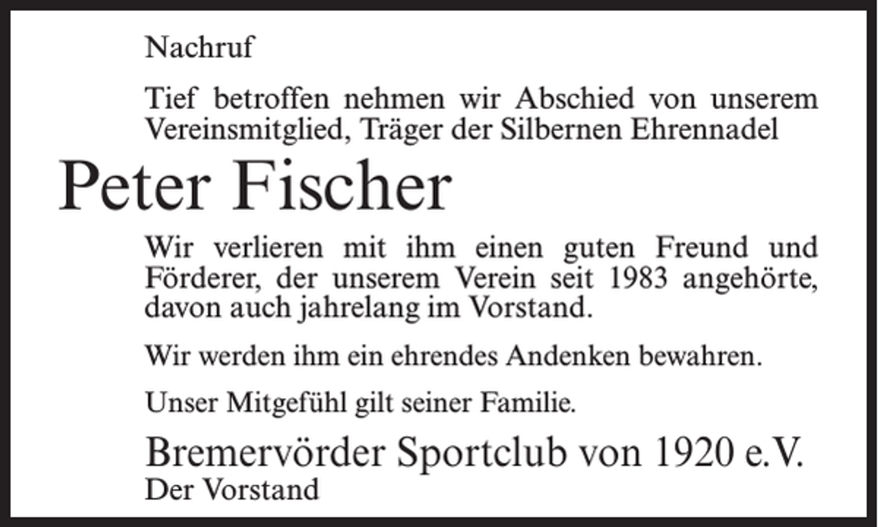 <p>Nachruf<br />Tief betroffen nehmen wir Abschied von unserem<br />Vereinsmitglied, Träger der Silbernen Ehrennadel</p><p>Peter Fischer</p><p>Wir verlieren mit ihm einen guten Freund und<br />Förderer, der unserem Verein seit 1983 angehörte,<br />davon auch jahrelang im Vorstand.<br />Wir werden ihm ein ehrendes Andenken bewahren.<br />Unser Mitgefühl gilt seiner Familie.</p><p>Bremervörder Sportclub von 1920 e.V.<br />Der Vorstand</p>