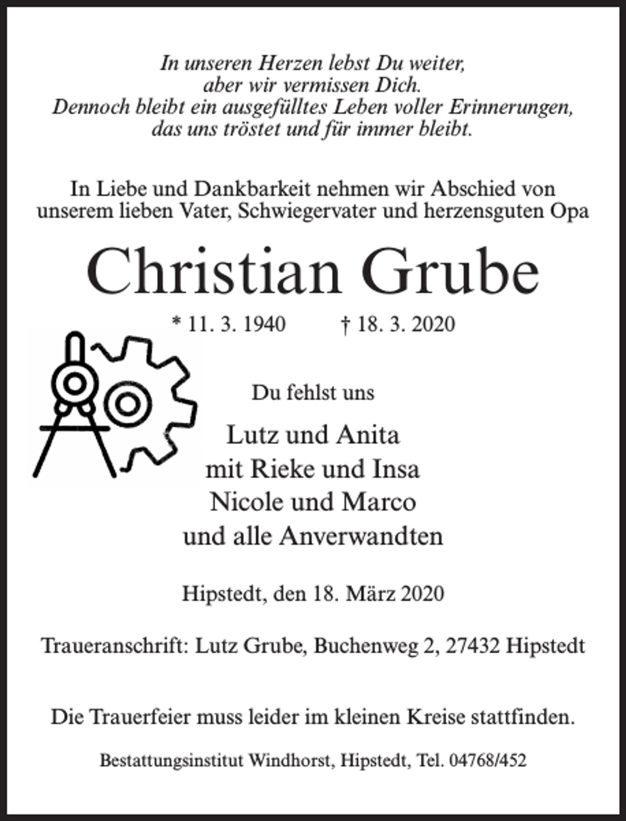 <p>In unseren Herzen lebst Du weiter,<br />aber wir vermissen Dich.<br />Dennoch bleibt ein ausgefülltes Leben voller Erinnerungen,<br />das uns tröstet und für immer bleibt.<br />In Liebe und Dankbarkeit nehmen wir Abschied von<br />unserem lieben Vater, Schwiegervater und herzensguten Opa</p><p>Christian Grube<br />* 11. 3. 1940 † 18. 3. 2020<br />Du fehlst uns</p><p>Lutz und Anita<br />mit Rieke und Insa<br />Nicole und Marco<br />und alle Anverwandten<br />Hipstedt, den 18. März 2020<br />Traueranschrift: Lutz Grube, Buchenweg 2, 27432 Hipstedt<br />Die Trauerfeier muss leider im kleinen Kreise stattfinden.<br />Bestattungsinstitut Windhorst, Hipstedt, Tel. 04768/452</p>