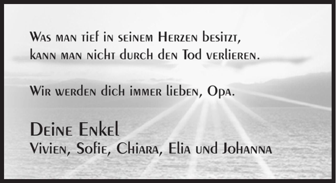 <p>Was man tief in seinem Herzen besitzt,<br />kann man nicht durch den Tod verlieren.<br />Wir werden dich immer lieben, Opa.</p><p>Deine Enkel</p><p>Vivien, Sofie, Chiara, Elia und Johanna</p>