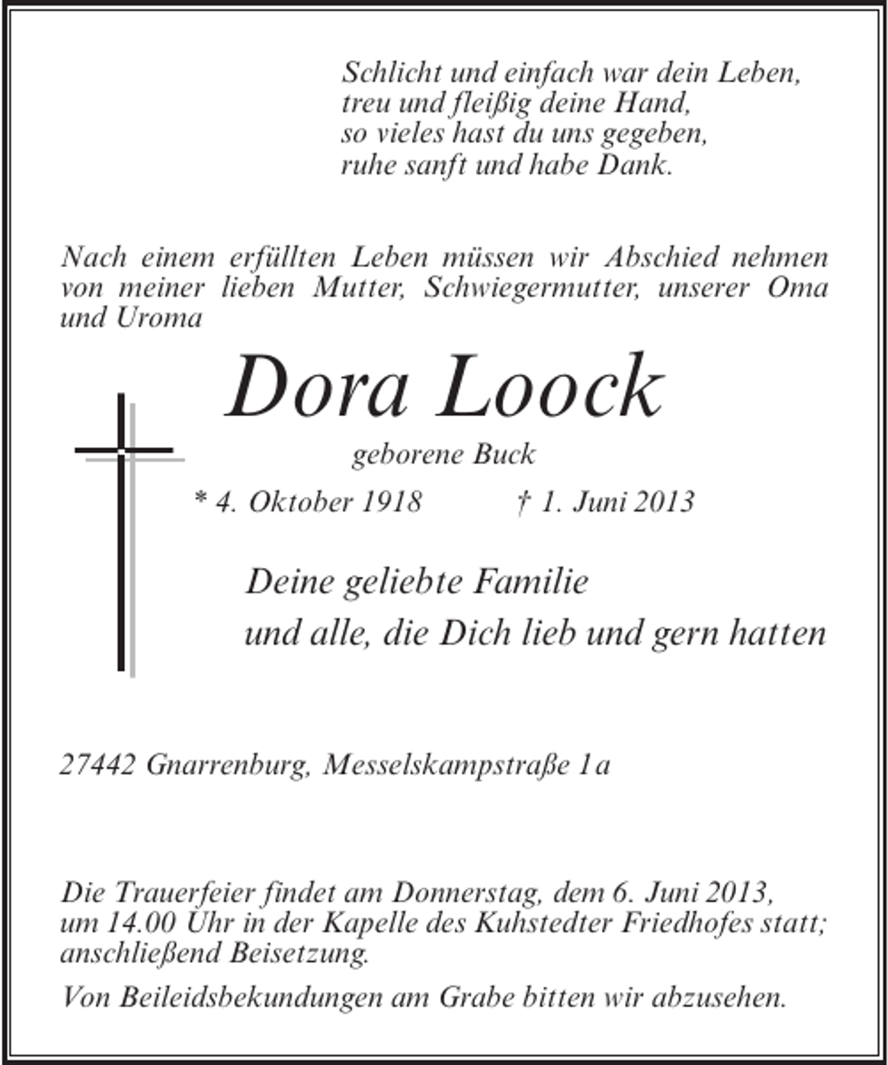 <p>Schlicht und einfach war dein Leben,<br />treu und fleißig deine Hand,<br />so vieles hast du uns gegeben,<br />ruhe sanft und habe Dank.<br />Nach einem erfüllten Leben müssen wir Abschied nehmen<br />von meiner lieben Mutter, Schwiegermutter, unserer Oma<br />und Uroma</p><p>Dora Loock<br />geborene Buck</p><p>* 4. Oktober 1918 † 1. Juni 2013</p><p>Deine geliebte Familie<br />und alle, die Dich lieb und gern hatten<br />27442 Gnarrenburg, Messelskampstraße 1a</p><p>Die Trauerfeier findet am Donnerstag, dem 6. Juni 2013,<br />um 14.00 Uhr in der Kapelle des Kuhstedter Friedhofes statt;<br />anschließend Beisetzung.<br />Von Beileidsbekundungen am Grabe bitten wir abzusehen.</p>