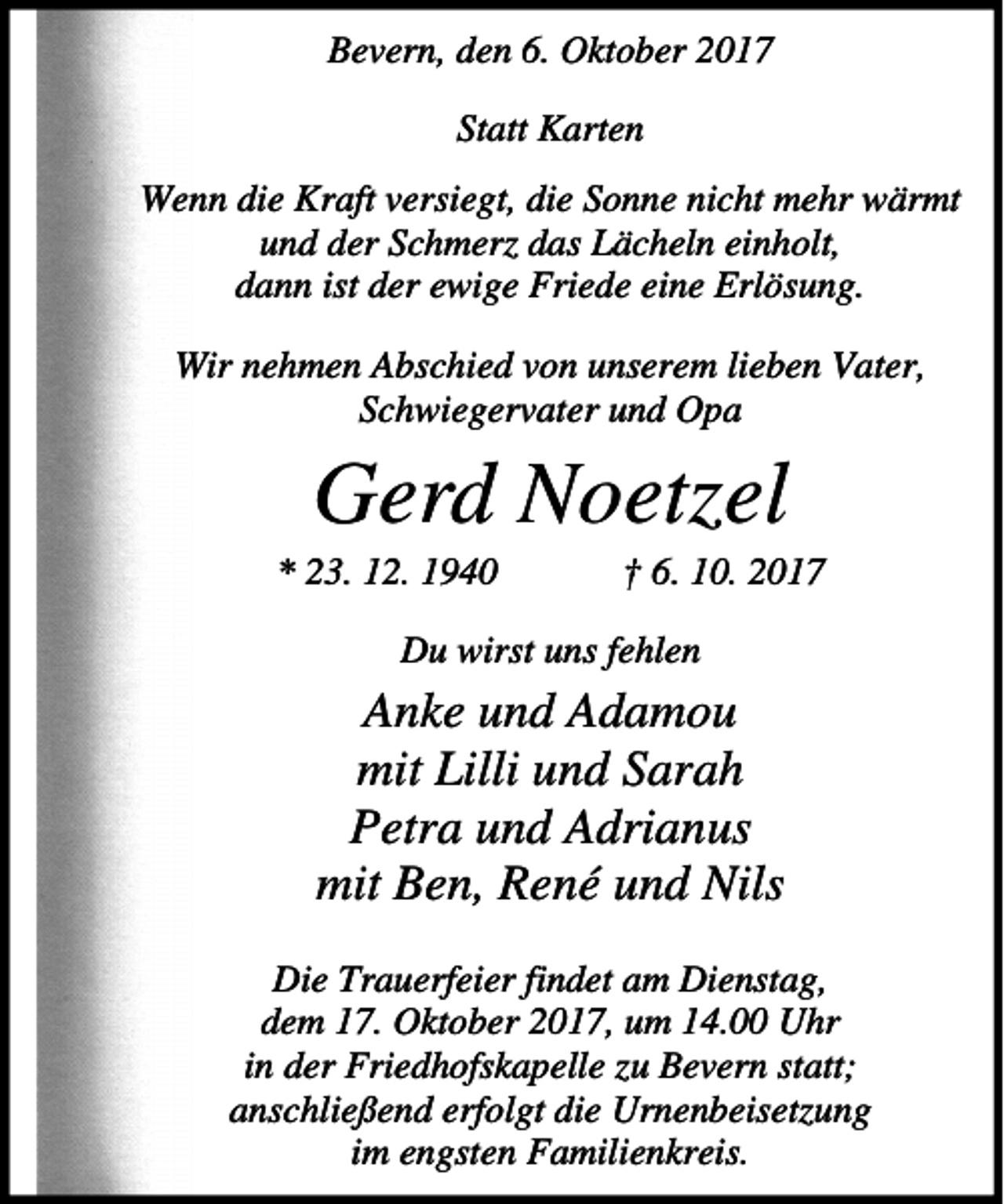 <p>Bevern, den 6. Oktober 2017<br />Statt Karten<br />Wenn die Kraft versiegt, die Sonne nicht mehr wärmt<br />und der Schmerz das Lächeln einholt,<br />dann ist der ewige Friede eine Erlösung.<br />Wir nehmen Abschied von unserem lieben Vater,<br />Schwiegervater und Opa</p><p>Gerd Noetzel<br />* 23. 12. 1940</p><p>† 6. 10. 2017</p><p>Du wirst uns fehlen</p><p>Anke und Adamou<br />mit Lilli und Sarah<br />Petra und Adrianus<br />mit Ben, René und Nils<br />Die Trauerfeier findet am Dienstag,<br />dem 17. Oktober 2017, um 14.00 Uhr<br />in der Friedhofskapelle zu Bevern statt;<br />anschließend erfolgt die Urnenbeisetzung<br />im engsten Familienkreis.</p>