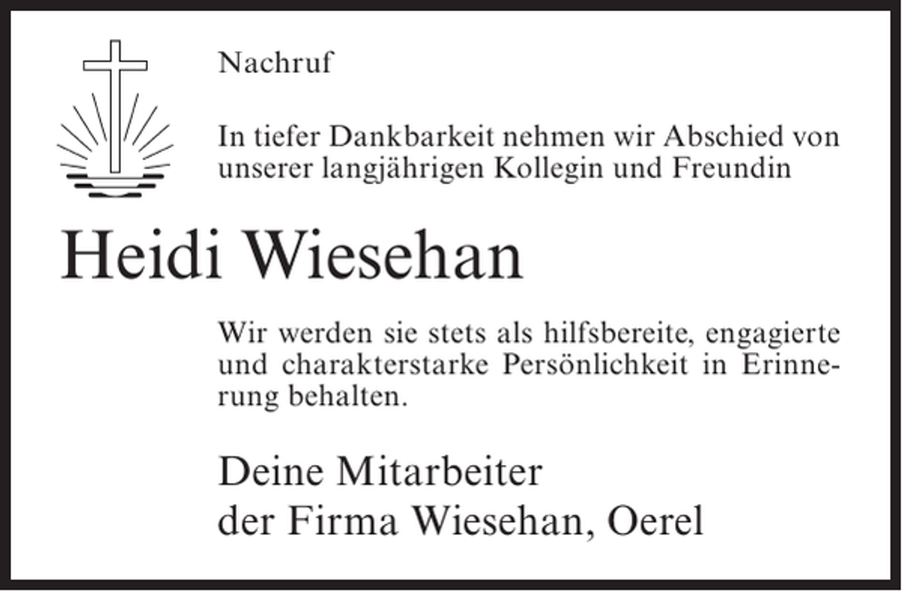 <p>Nachruf<br />In tiefer Dankbarkeit nehmen wir Abschied von<br />unserer langjährigen Kollegin und Freundin</p><p>Heidi Wiesehan<br />Wir werden sie stets als hilfsbereite, engagierte<br />und charakterstarke Persönlichkeit in Erinnerung behalten.</p><p>Deine Mitarbeiter<br />der Firma Wiesehan, Oerel</p>