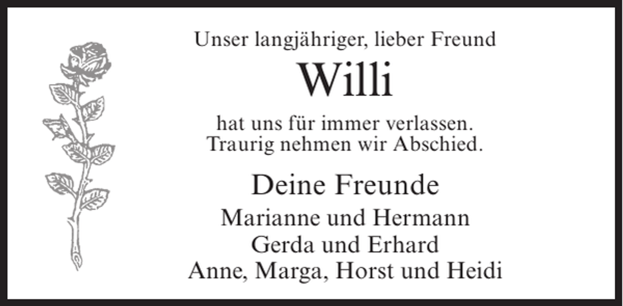 <p>Unser langjähriger, lieber Freund</p><p>Willi<br />hat uns für immer verlassen.<br />Traurig nehmen wir Abschied.</p><p>Deine Freunde<br />Marianne und Hermann<br />Gerda und Erhard<br />Anne, Marga, Horst und Heidi</p>