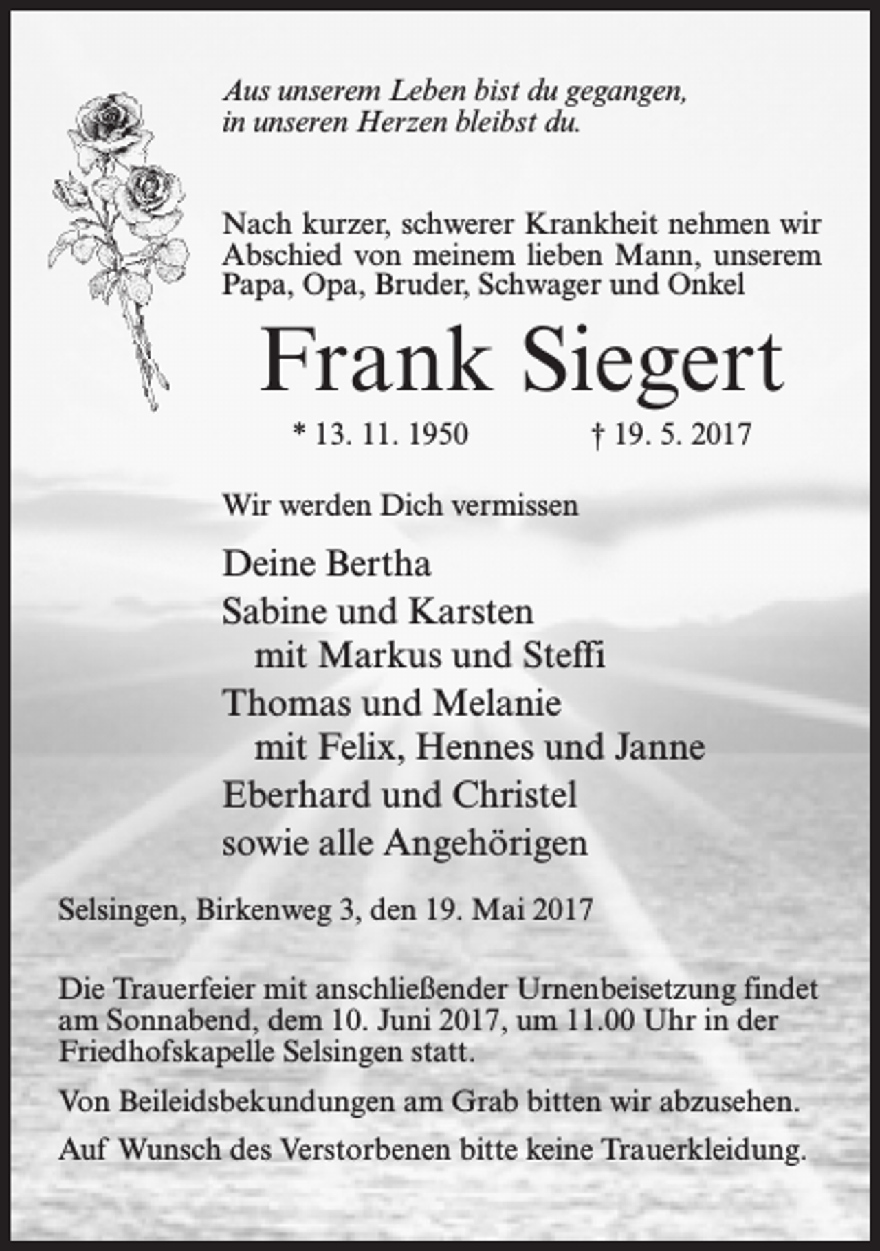 <p>Aus unserem Leben bist du gegangen,<br />in unseren Herzen bleibst du.<br />Nach kurzer, schwerer Krankheit nehmen wir<br />Abschied von meinem lieben Mann, unserem<br />Papa, Opa, Bruder, Schwager und Onkel</p><p>Frank Siegert<br />* 13. 11. 1950</p><p>† 19. 5. 2017</p><p>Wir werden Dich vermissen</p><p>Deine Bertha<br />Sabine und Karsten<br />mit Markus und Steffi<br />Thomas und Melanie<br />mit Felix, Hennes und Janne<br />Eberhard und Christel<br />sowie alle Angehörigen<br />Selsingen, Birkenweg 3, den 19. Mai 2017<br />Die Trauerfeier mit anschließender Urnenbeisetzung findet<br />am Sonnabend, dem 10. Juni 2017, um 11.00 Uhr in der<br />Friedhofskapelle Selsingen statt.<br />Von Beileidsbekundungen am Grab bitten wir abzusehen.<br />Auf Wunsch des Verstorbenen bitte keine Trauerkleidung.</p>