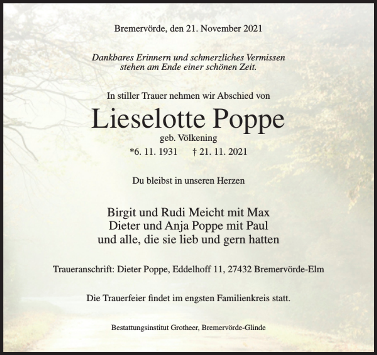 <p>Bremervörde, den 21. November 2021<br />Dankbares Erinnern und schmerzliches Vermissen<br />stehen am Ende einer schönen Zeit.<br />In stiller Trauer nehmen wir Abschied von</p><p>Lieselotte Poppe<br />geb. Völkening<br />*6. 11. 1931<br />† 21. 11. 2021<br />Du bleibst in unseren Herzen</p><p>Birgit und Rudi Meicht mit Max<br />Dieter und Anja Poppe mit Paul<br />und alle, die sie lieb und gern hatten<br />Traueranschrift: Dieter Poppe, Eddelhoff 11, 27432 Bremervörde-Elm<br />Die Trauerfeier findet im engsten Familienkreis statt.<br />Bestattungsinstitut Grotheer, Bremervörde-Glinde</p>