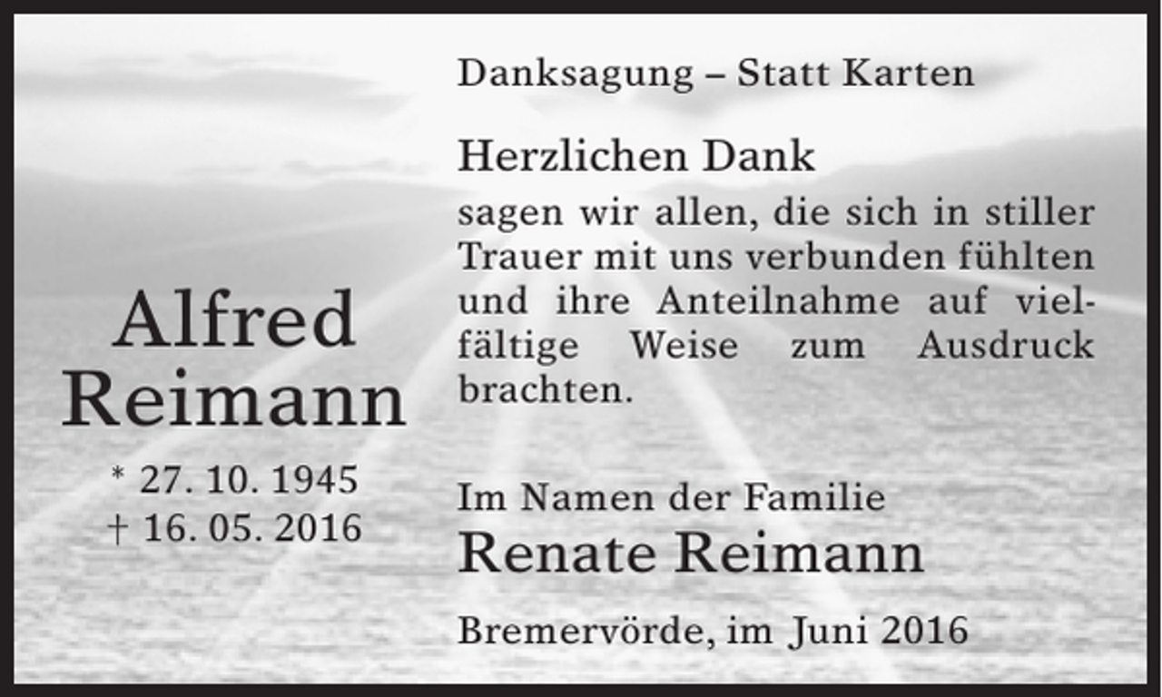 <p>Danksagung – Statt Karten</p><p>Herzlichen Dank</p><p>Alfred<br />Reimann<br />* 27. 10. 1945<br />† 16. 05. 2016</p><p>sagen wir allen, die sich in stiller<br />Trauer mit uns verbunden ­ ühlten<br />f<br />und ihre Anteilnahme auf viel­<br />fältige Weise zum Ausdruck<br />brachten.<br />Im Namen der Familie</p><p>Renate Reimann<br />Bremervörde, im Juni 2016</p>