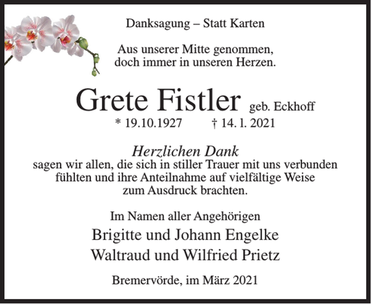 <p>Danksagung – Statt Karten<br />Aus unserer Mitte genommen,<br />doch immer in unseren Herzen.</p><p>Grete Fistler<br />* 19.10.1927</p><p>geb. Eckhoff<br />† 14. l. 2021</p><p>Herzlichen Dank</p><p>sagen wir allen, die sich in stiller Trauer mit uns verbunden<br />fühlten und ihre Anteilnahme auf vielfältige Weise<br />zum Ausdruck brachten.<br />Im Namen aller Angehörigen</p><p>Brigitte und Johann Engelke<br />Waltraud und Wilfried Prietz<br />Bremervörde, im März 2021</p>