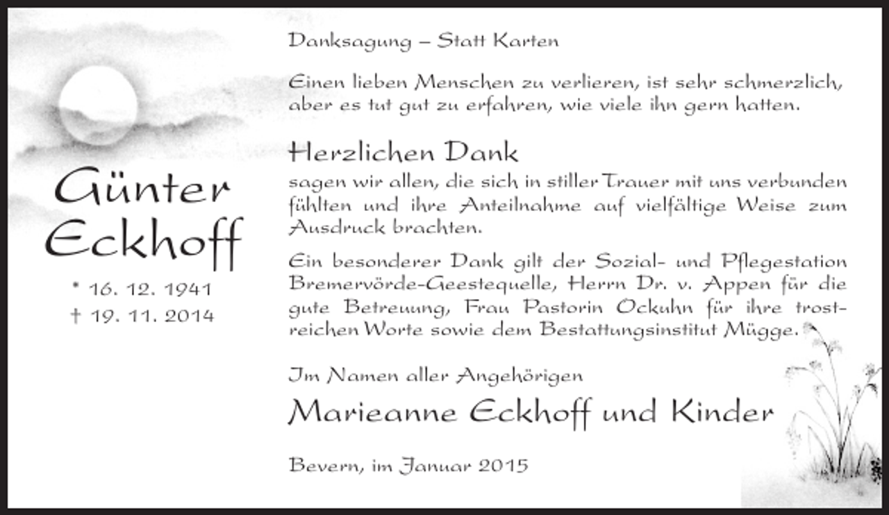 <p>Danksagung – Statt Karten<br />Einen lieben Menschen zu verlieren, ist sehr schmerzlich,<br />aber es tut gut zu erfahren, wie viele ihn gern hatten.</p><p>Günter<br />Eckhoff<br />* 16. 12. 1941<br />† 19. 11. 2014</p><p>Herzlichen Dank</p><p>sagen wir allen, die sich in stiller Trauer mit uns verbunden<br />fühlten und ihre Anteilnahme auf vielfältige Weise zum<br />Ausdruck brachten.<br />Ein besonderer Dank gilt der Sozial- und Pflegestation<br />Bremervörde-Geestequelle, Herrn Dr. v. Appen für die<br />gute Betreuung, Frau Pastorin Ockuhn für ihre trostreichen Worte sowie dem Bestattungsinstitut Mügge.<br />Im Namen aller Angehörigen</p><p>Marieanne Eckhoff und Kinder<br />Bevern, im Januar 2015</p>