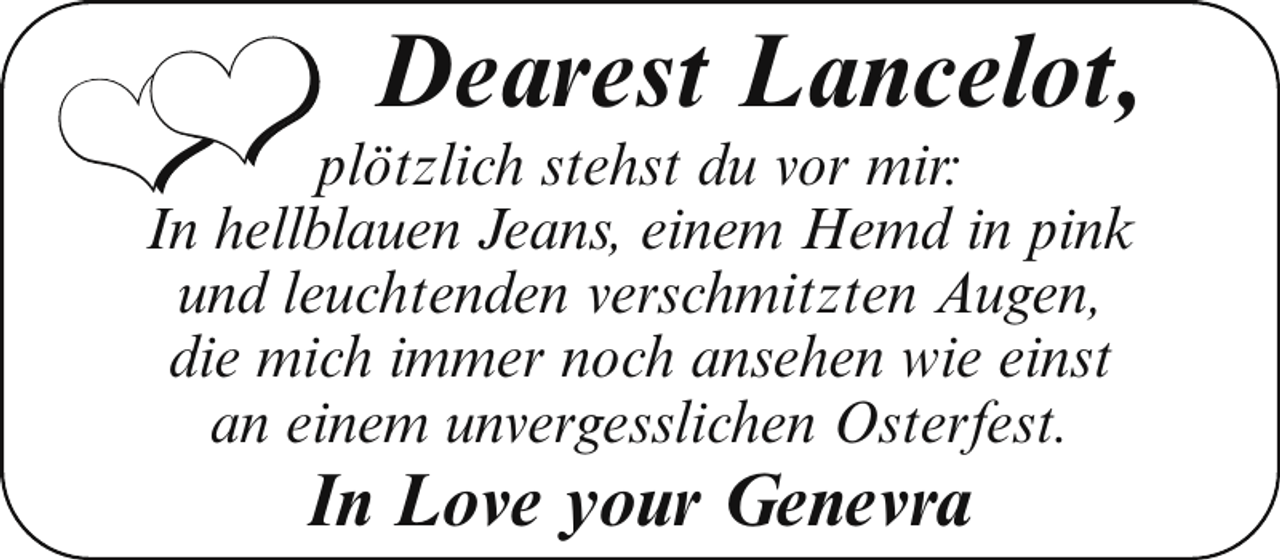 <p>❤❤</p>
<p>Dearest Lancelot,</p>
<p>plötzlich stehst du vor mir:<br />In hellblauen Jeans, einem Hemd in pink<br />und leuchtenden verschmitzten Augen,<br />die mich immer noch ansehen wie einst<br />an einem unvergesslichen Osterfest.</p>
<p>In Love your Genevra</p>