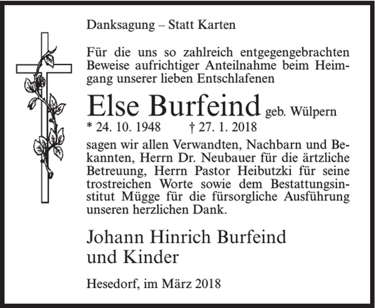 <p>Danksagung – Statt Karten<br />Für die uns so zahlreich entgegengebrachten<br />­Beweise aufrichtiger Anteilnahme beim Heimgang unserer lieben Entschlafenen</p><p>Else Burfeind geb. Wülpern</p><p>* 24. 10. 1948<br />† 27. 1. 2018<br />sagen wir allen Verwandten, Nachbarn und Bekannten, Herrn Dr. Neubauer für die ärtzliche<br />Betreuung, Herrn Pastor Heibutzki für seine<br />trostreichen Worte sowie dem Bestattungsinstitut Mügge für die fürsorgliche Ausführung<br />unseren herzlichen Dank.</p><p>Johann Hinrich Burfeind<br />und Kinder<br />Hesedorf, im März 2018</p>