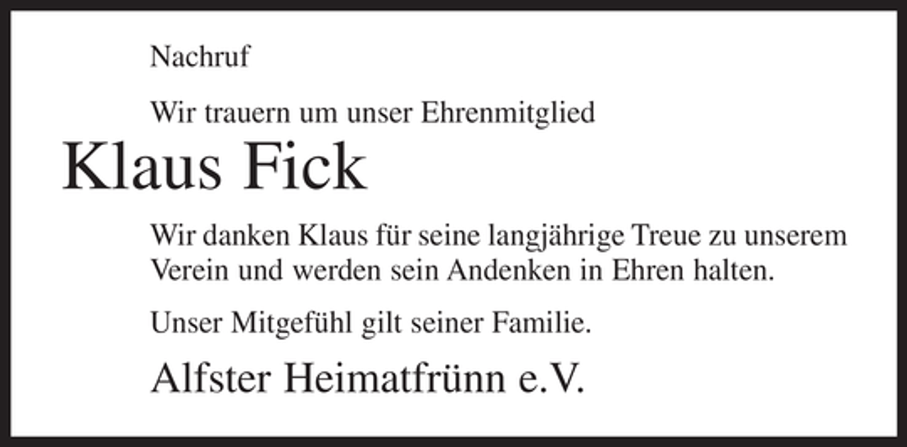 <p>Nachruf<br />Wir trauern um unser Ehrenmitglied</p><p>Klaus Fick<br />Wir danken Klaus für seine langjährige Treue zu unserem<br />Verein und werden sein Andenken in Ehren halten.<br />Unser Mitgefühl gilt seiner Familie.</p><p>Alfster Heimatfrünn e.V.</p>